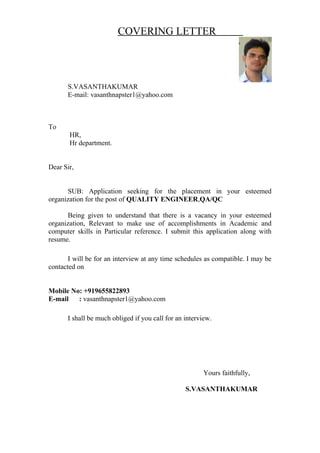 COVERING LETTER
S.VASANTHAKUMAR
E-mail: vasanthnapster1@yahoo.com
To
HR,
Hr department.
Dear Sir,
SUB: Application seeking for the placement in your esteemed
organization for the post of QUALITY ENGINEER,QA/QC
Being given to understand that there is a vacancy in your esteemed
organization, Relevant to make use of accomplishments in Academic and
computer skills in Particular reference. I submit this application along with
resume.
I will be for an interview at any time schedules as compatible. I may be
contacted on
Mobile No: +919655822893
E-mail : vasanthnapster1@yahoo.com
I shall be much obliged if you call for an interview.
Yours faithfully,
S.VASANTHAKUMAR
 