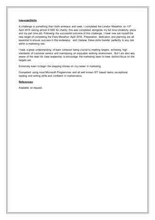 Interests/Skills
A challenge is something that I both embrace and seek. I completed the London Marathon on 13th
April 2014 raising almost £1000 for charity; this was completed alongside my full time University place
and my part time job. Following the successful outcome of this challenge, I have now set myself the
new target of completing the Paris Marathon April 2016. Preparation, dedication and planning are all
essential to ensure success in this endeavour, and I believe these skills transfer perfectly to any role
within a marketing role.
I have a great understanding of team cohesion being crucial to meeting targets, achieving high
standards of customer service and maintaining an enjoyable working environment. But I am also very
aware of the need for clear leadership to encourage the marketing team to have distinct focus on the
targets set.
Extremely keen to begin the stepping stones on my career in marketing.
Competent using most Microsoft Programmes and all well known ICT based tasks; exceptional
reading and writing skills and confident in mathematics.
References
Available on request.
 