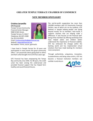 GREATER TEMPLE TERRACE CHAMBER OF COMMERCE
NEW MEMBER SPOTLIGHT
Cristina Jaramillo
GTE Financial
Temple Terrace Community
Financial Center Manager
9380 N 56th Street,
Temple Terrace, FL 33617
Telephone: 813-871-2690
Fax: 813-414-8325
Email: Cristina.jaramillo@gtefinancial.org
Website: www.gtefinancial.org
My hobbies: Tennis, soccer, gymnastic
I have lived in Temple Terrace for 10 years and
participated in many events this great community
offers. I am passionate about giving back to others
and that’s what brought me to GTE four years ago.
GTE Financial has been empowering the Tampa
Bay community since 1935. For 80 years, the credit
union has been serving the underserved and
provided financial support that has helped form
healthy and sound financial futures.
The not-for-profit cooperative has more than
230,000 members with 22 Community Financial
Centers, two of which are run by students. GTE
believes in ‘people helping people’ and ‘going
beyond money’ for its members. Year-round, it
supports charities that are helping make a
difference. It also focuses on the financial well-
being of the members by offering workshops that
have helped adults and children better
understand the importance of financial stability.
GTE has embraced the changes within the
banking world and has implemented virtual
solutions that have made banking for members
more convenient.
Through authenticity, uniqueness, innovation,
trustworthiness and being value-centric, GTE has
become a financial institution members can
confide in and rely on.
 
