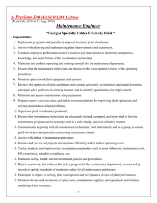 2- Previous Job (ELSEWEDY Cables)
(From Feb. 2010 to 31 Aug. 2014)
Maintenance Engineer
“Energya Specialty Cables ElSewedy Helal “
- Responsibilities
1. Implements programs and procedures required to ensure plant cleanliness.
2. Assists with planning and implementing plant improvements and expansions.
3. Conducts employee performance reviews based on job descriptions to determine competency,
knowledge, and contribution of the maintenance technicians.
4. Maintains and updates operating and training manuals for the maintenance department.
5. Ensures that all maintenance technicians are trained on the most updated version of the operating
procedures.
6. Monitors operation of plant equipment and systems.
7. Reviews the operation of plant equipment and systems constantly, to minimize unplanned downtime,
anticipate solve problems in a timely manner, and to identify opportunities for improvement.
8. Maintains and repairs maintenance shop equipment.
9. Prepares reports, analyzes data, and makes recommendations for improving plant operations and
solving maintenance-related problems.
10. Supervises plant maintenance personnel.
11. Ensures that maintenance technicians are adequately trained, equipped, and motivated so that the
maintenance program can be accomplished in a safe, timely, and cost-effective manner.
12. Communicates regularly with all maintenance technicians, both individually and as a group, to ensure
good two-way communication concerning maintenance issues.
13. Assists with hiring of maintenance personnel.
14. Initiates and carries out projects that improve efficiency and/or reduce operating costs.
15. Tracks, analyzes and improves key maintenance parameters such as asset utilization, maintenance cost,
PM compliance, schedule compliance, etc.
16. Maintains safety, health, and environmental policies and procedures.
17. Directs, maintains, and enforces the safety program for the maintenance department; reviews safety
records to uphold standards of maximum safety for all maintenance technicians.
18. Participate in objective setting, plan development and performance review of plant performance.
19. Monitors the use and inventories of spare parts, maintenance supplies, and equipment and initiates
reordering when necessary.
2
 