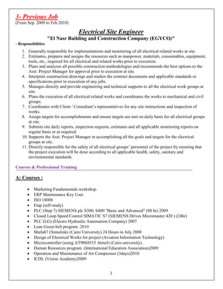 3- Previous Job
(From Sep. 2009 to Feb.2010)
Electrical Site Engineer
"El Nasr Building and Construction Company (EGYCO)"
- Responsibilities
1. Generally responsible for implementations and monitoring of all electrical related works at site.
2. Estimates, prepares and assigns the resources such as manpower, materials, consumables, equipment,
tools, etc., required for all electrical and related works prior to execution.
3. Plans and analyses all possible construction methodologies and recommends the best options to the
Asst. Project Manager for approval prior to execution at site.
4. Interprets construction drawings and studies the contract documents and applicable standards or
specifications prior to execution of any jobs.
5. Manages directly and provide engineering and technical supports to all the electrical work groups at
site.
6. Plans the execution of all electrical related works and coordinates the works to mechanical and civil
groups.
7. Coordinates with Client / Consultant’s representatives for any site instructions and inspection of
works.
8. Assign targets for accomplishments and ensure targets are met on daily basis for all electrical groups
at site.
9. Submits site daily reports, inspection requests, estimates and all applicable monitoring reports on
regular basis or as required.
10. Supports the Asst. Project Manager in accomplishing all the goals and targets for the electrical
groups at site.
11. Directly responsible for the safety of all electrical groups’ personnel of the project by ensuring that
the project execution will be done according to all applicable health, safety, sanitary and
environmental standards.
Courses & Professional Training
A: Courses :
• Marketing Fundamentals workshop.
• ERP Maintenance Key User
• ISO 18008
• Etap (self-study)
• PLC (Step 7) SIEMENS plc S300, S400 "Basic and Advanced" (80 hr) 2009
• Closed Loop Speed Control SIMATIC S7 (SIEMENS Drives Micromaster 420 ) (24hr)
• PLC (LG) (Electro Hydraulic Automation Company) 2007
• Lean Green belt program .2010
• Matlab7 (Simulink) (Cairo University) 24 Hours in July 2008
• Design of Electrical Works for project (Aviation Information Technology)
• Microcontroller (using AT90S8515 Atmel) (Cairo university).
• Human Resources program. (International Education Association)2009
• Operation and Maintenance of Air Compressor (3days)2010
• ICDL (Vision Academy)2009
3
 