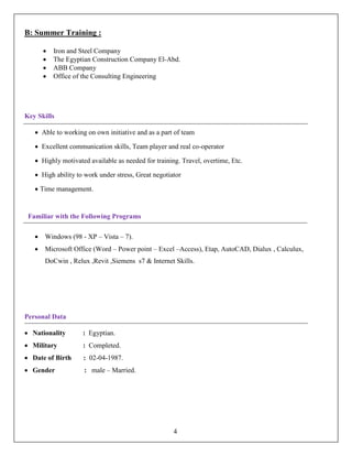 B: Summer Training :
• Iron and Steel Company
• The Egyptian Construction Company El-Abd.
• ABB Company
• Office of the Consulting Engineering
Key Skills
• Able to working on own initiative and as a part of team
• Excellent communication skills, Team player and real co-operator
• Highly motivated available as needed for training. Travel, overtime, Etc.
• High ability to work under stress, Great negotiator
• Time management.
Familiar with the Following Programs
• Windows (98 - XP – Vista – 7).
• Microsoft Office (Word – Power point – Excel –Access), Etap, AutoCAD, Dialux , Calculux,
DoCwin , Relux ,Revit ,Siemens s7 & Internet Skills.
Personal Data
• Nationality : Egyptian.
• Military : Completed.
• Date of Birth : 02-04-1987.
• Gender : male – Married.
4
 