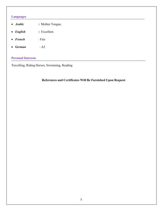 Languages
• Arabic : Mother Tongue.
• English : Excellent.
• French : Fair
• German : A2
Personal Interests
Travelling, Riding Horses, Swimming, Reading
References and Certificates Will Be Furnished Upon Request
5
 