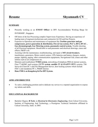 Resume Shyamnath CV
SUMMARY
• Presently working as an ETO/IT Officer in DP3 Accommodation Working Barge for
INTERSHIP , Singapore
• Off shore oil & Gas Processing complex Supervisory Experience. Having an experience of
leading team of engineers/technicians and contractors for Oil and Gas Projects.
• Exposure to Operation and maintenance of equipment like Turbine generator and gas
compressors, power generation & distribution, Fire & Gas system, PLC’s, DCS, HVAC ,
Gas chromatograph, Gas Metering system, pneumatic control system, Trouble shooting
of all Electrical equipment. Should able to read pneumatic and electrical drawings, cause and
effects, P&ID’s etc.
• Assisting with the maintenance, troubleshooting, and repair of HT circuit breakers,
transformers, generators, Motor control centers, UPS, batteries and battery chargers, motors,
pumps, lighting, paging, other communication equipments, Navigational-Aid, cranes and other
utilities such as air compressors etc.
• Maintain and troubleshoot TVRO system, networking of telephone PBX & internet systems,
Fleet 77 &HMC mail systems, CCTV system, satellite TV & SNAPTV IPTV systems, TM-
Server & Client PC’s and File Management Server, door locking systems which include
FDU’s and standalone PC’s, VSAT Internet.
• Done FMEA on Kongsberg K-Pos DP3 System.
AIMS AND OBJECTIVE
• To seek a challenging position and to dedicate my service to a reputed organization to expose
my talents and skills.
EDUCATIONAL BACKGROUND
• Bachelor Degree, B Tech, in Electrical & Electronics Engineering, from Calicut University,
Institute of Engineering And Technology, a Prestigious Technical Institution affiliated to
Calicut University, India in 2005.
Page 1 of 4
 