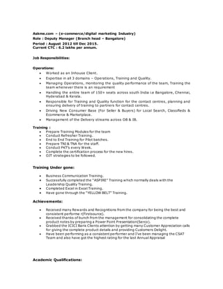 Askme.com – (e-commerce/digital marketing Industry)
Role : Deputy Manager (Branch head – Bangalore)
Period : August 2012 till Dec 2015.
Current CTC : 6.2 lakhs per annum.
Job Responsibilities:
Operations:
 Worked as an Inhouse Client.
 Expertise in all 3 domains – Operations, Training and Quality.
 Managing Operations, monitoring the quality performance of the team, Training the
team whenever there is an requirement
 Handling the entire team of 150+ seats across south India i.e Bangalore, Chennai,
Hyderabad & Kerala.
 Responsible for Training and Quality function for the contact centres, planning and
ensuring delivery of training to partners for contact centres.
 Driving New Consumer Base (For Seller & Buyers) for Local Search, Classifieds &
Ecommerce & Marketplace.
 Management of the Delivery streams across OB & IB.
Training :
 Prepare Training Modules for the team
 Conduct Refresher Training.
 End to End Training for Pilot batches.
 Prepare TNI & TNA for the staff.
 Conduct PKT’s every Week.
 Complete the certification process for the new hires.
 OJT strategies to be followed.
Training Under gone:
 Business Communication Training.
 Successfully completed the “ASPIRE” Training which normally deals with the
Leadership Quality Training.
 Completed Excel in Excel Training.
 Have gone through the “YELLOW BELT” Training.
Achievements:
 Received many Rewards and Recognitions from the company for being the best and
consistent performe r(Firstsource).
 Received thanks of bunch from the management for consolidating the complete
product notes by preparing a Power Point Presentation(Serco).
 Grabbed the ICICI Bank Clients attention by getting many Customer Appreciation calls
for giving the complete product details and providing Customers Delight.
 Have been performing as a consistent performer and I’ve been managing the CSAT
Team and also have got the highest rating for the last Annual Appraisal
Academic Qualifications:
 