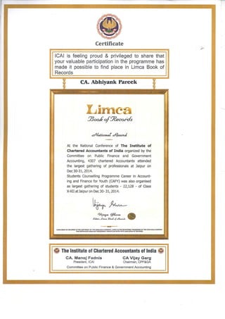 Certificate
ICAI is feeling proud & privileged to share that
your valuable participation in the programme has
made it possible to find place in Limca Book of
Records
CA. Abhiyank Pareek
!73oo.kof!J?ecord.s
.:::National d?ea.ouf
-~
At the National Conference of The Institute of
Chartered Accountants of India organized by the
Committee on Public Finance and Government
Accounting, 4307 chartered Accountants attended
the largest gathering of professionals at Jaipur on
Dec 30-31,2014.
Students Counselling Programme Career in Account-
ing and Finance for Youth (CAFY) was also organised
as largest gathering of students - 22,128 - of Class
X-XII atJaipur on Dec 30- 31, 2014.
~~
CVljaya §f:.o$e. •
EJ.ito,, ..Ci.m= Boo&. o{<=R~oub
".IMCA 8001< OF RECOA:DS.. lS TME COPYRtGHT OF THE COCA.COI.A COMPANY. "'.IMCA.. IS THE REGISTERED TRADEMARK OF THE COCA-coc.ACOMPANY.
THIS CERTIFICATE OOES NOT NECESSARILY DENOTE AN ENTRY INTO liMCA BOOK OF RECORDS
~ The Institute of Chartered Accountants of India ~
CA. Manoj Fadnis
President, ICAI
CA Vijay Garg
Chairman, CPF&GA
Committee on Public Finance & Government Accounting
-----
 