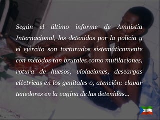 Según el último informe de Amnistía Internacional, los detenidos por la policía y el ejército son torturados sistemáticamente con métodos tan brutales como mutilaciones, rotura de huesos, violaciones, descargas eléctricas en los genitales o, atención: clavar tenedores en la vagina de las detenidas... 