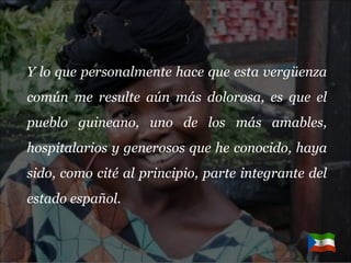 Y lo que personalmente hace que esta vergüenza común me resulte aún más dolorosa, es que el pueblo guineano, uno de los más amables, hospitalarios y generosos que he conocido, haya sido, como cité al principio, parte integrante del estado español.  