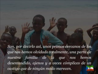 Son, por decirlo así, unos primos cercanos de los que nos hemos olvidado totalmente, una parte de nuestra familia de la que nos hemos desentendido, ajenos y a veces cómplices de un castigo que de ningún modo merecen. 