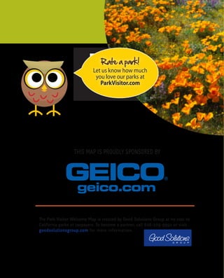 Want more?
Visit
ParkVisitor.com/where-to-go
for destination ideas!
Rate a park!
Let us know how much
you love our parks at
ParkVisitor.com
LEAVE NO TRACE
C E N T E R F O R O U T D O O R E T H I C S
I love a good hike!
Mammoth Lakes
THIS MAP IS PROUDLY SPONSORED BY
The Park Visitor Welcome Map is created by Good Solutions Group at no cost to
California parks or taxpayers. To become a partner, call 626-229-9991 or visit
goodsolutionsgroup.com for more information.
McWay Falls, Big Sur Newport Beach Pier
We encourage you to practice Leave No Trace
when visiting your park or any outdoor trail
or area. It is easy to do and allows others to
enjoy the park, including animals that call
it home.
THE LEAVE NO TRACE PRINCIPLES ARE:
• Plan Ahead and Prepare
• Travel and Camp on Durable Surfaces
• Dispose of Waste Properly
• Leave What You Find
• Minimize Campfire Impacts
• Respect Wildlife
• Be Considerate of
Other Visitors
To learn more, visit
LNT.org
HIKING
The California Coastal Trail is a network of public trails
for walkers, bikers, equestrians and wheelchair riders that
covers 1,200 miles of California coastline. The trail is almost
complete and will ultimately extend all the way from Oregon
to Mexico! Visit coastwalk.org for more information.
BIRD WATCHING
Bring along your binoculars, field guide and birding checklist.
California is home to 641 recorded bird species, with many living in
protected habitat areas. Find a birding club to get more information
on where to spot year-round dwellers or to find out when migrating
species are passing through.
MOUNTAIN BIKING
No matter your experience or skill level, there are mountain bike trails
throughout California’s parks that promise fun and adventure. Some are
challenging, single-track trails that wind through the mountains, while others
are more gentle double-track trails suited to families or beginners.
GEOCACHING
Many California parks offer this fun, treasure-hunting activity in which hidden containers,
known as geocaches, are found using a hand-held GPS for navigation. Check online sources
for locations and regulations.
FISHING
Whether you prefer fly fishing in a mountain river or stream, fishing from a boat on a lake,
ocean fishing or casting from shore, California has the perfect spot. Always inquire at each
location about fishing licenses and other regulations.
BOATING
Many parks offer boat ramp access, boat campsites and other
amenities for sailing and paddling. Check the grid on the
reverse side of this map to see which state parks offer these
facilities. Always remember to wear a lifejacket.
CAMPING
California has a camping location to suit every taste, from beach to
mountain, from desert to forest. Accommodations run the gamut too,
from primitive sites with no amenites, to rustic cabin rentals, and everything in
between. Visit reserveamerica.com for location listings.
OHV
California’s extensive Off-Highway Vehicle trails can accomodate ATVs, dirt bikes, sand rails,
recreational utility vehicles, go carts, jeeps and 4x4s. Some have obstacle course areas
and professionally-designed motocross tracks. For locations, permits and other important
information, visit ohv.parks.ca.gov.
FUN STATE FACTS
• Sequoia National Park is home to the largest living tree. Its trunk is 102 feet in
	circumference!
• There are approximately 500,000 detectable seismic tremors in California annually.
• The state motto is “Eureka!”, a Greek word that translates as “I have found it!” The motto
	 was adopted in 1840 and relates to the discovery of gold in the Sierra Nevada.
• The first motion picture theater opened in Los Angeles on April 2, 1902.
• Death Valley is the lowest, hottest and driest place in the United States. An air temperature 		
	 of 134° F, recorded in 1913, remains a record.
• The first official surfing contest took place at Corona Del Mar 1928.
• In 1922, beach volleyball was first played in Santa Monica.
DESERT
Joshua Tree National Park, at almost 800,000 acres, is formed by
the union of two deserts: The Colorado Desert (low) in the eastern
half of the park and the Mojave (high) in the western half. The park
is named for the unusual tree that grows there, which serves as an
important source of food and shelter for birds, mammals, reptiles
and insects. Ancient rock formations throughout the park provide
great climbing opportunities for both experts and novices. Hiking,
camping and stargazing are other popular activities here.
MOUNTAIN
Mammoth Mountain, in the Sierra Nevada Mountain Range, reaches
a height of 11,059 feet. The ski resort has 3,500 acres of skiable
terrain and one of the longest ski seasons, which runs from November
to June. In the summer months, enjoy fishing in one of the lakes,
mountain biking or hiking throughout the many trails, or paying a
visit to Bodie State Historic Park, a genuine gold mining ghost town.
FOREST
Mariposa Grove, located in the southernmost part of Yosemite
National Park, is the largest grove of Giant Sequoias in the park,
with several hundred mature trees. Two of the trees are among
the 30 largest Giant Sequoias in the world. The oldest tree in the
grove is named Grizzly Giant and is somewhere between 1900- and
2400-years-old. The Mariposa Grove Museum is accessible only by
foot, or by the one-hour tram tour of the Grove (open May through
September).
OCEAN
Located in Monterey County at the north end of Big Sur, Point Lobos
State Natural Reserve includes headlands, coves, rolling meadows
and great views of the sea. The rich, offshore habitat is popular
with divers. Tour the Whaler’s Cabin Museum or look for seals, sea lions, sea
otters, seabirds and migrating gray whales (December to May).
Huntington Beach, aka “Surf City” thanks to its consistent, year-round swells,
is the quintessential Southern California beach town. If you’re not up for riding
the waves, you can check out the surfers along miles of sandy beach. The U.S.
Open of Surfing takes place in the summer. At the International Surfing Museum
downtown you can learn all about the history of the sport.
The signs in Malibu boast the city’s “27 miles of scenic beauty.” With breathtaking
beaches like Surfrider, Point Dume and Leo Carrillo State Beach and Park, you’ll
understand why. Take in some culture after your beachcombing with a visit to the
Getty Villa; its renowned collection of Greek and Roman antiquities is housed in a
replica of an actual villa.
CALIFORNIA WELCOME CENTERS
There are 18 Welcome Centers located throughout 		
California that offer valuable information and services for travelers. You can also
find them online at visitcalifornia.com.
PETS IN PARKS
Make sure you always clean up after your dog and keep it on a 6-foot leash.
It’s a good idea to call the park in advance to see if pets are allowed and if
restrictions apply. All vaccinations must be current.
VOLUNTEER PROGRAMS
Volunteering at a park is a great way to give back. Volunteers help
preservation efforts by cleaning up shorelines and campsites,
maintaining trails and more. Call the park directly for more
information.
VISITORS WITH DISABILITIES
The Americans with Disabilities Act requires that all public
buildings be wheelchair accessible with accessible restrooms.
Call park destinations in advance for specific information.
EDUCATIONAL PROGRAMS
Year-round programs include Junior Rangers, Campfire
Programs, Guided Hikes, Nature Walks, Ranger Buddies and
more. Check with your local park to find out what they offer.
AQUATIC SAFETY
Lifeguard service can be limited along some portions of the
coast. Only swim when a lifeguard is present, and make sure
to ask about conditions before you go in the water, as these
can change quickly.
WHALE WATCHING
Each December to May, visitors may witness one of nature’s most
magnificent sites: the migration of the gray whale, Calfornia’s
official marine mammal. Whale-watching boat rides are offered all
along the coast. Search online for locations.
...TO THE BEAUTY OF CALIFORNIA!
California has it all – from sandy beaches to rugged
mountains, from expansive deserts to lush forests.
There’s no other place like it!
CALIFORNIA WELCOME CENTERS
California Welcome Centers are California’s
Official State Visitor Centers. They offer valuable
information and services for today’s traveler.
Enhance your trip experience with assistance
from the experts at any of our eighteen
locations throughout the Golden State.
Hope to see you soon! Go to
visitcalifornia.com for more
information.
Wildlife in California is as diverse as the
Golden State itself!
CALIFORNIA SEA LION
These protected animals are easily
observed–and heard!–at beaches
and docks throughout California.
BLACK BEAR
The Black Bear is common in the Coast
Ranges, Sierra Nevada and Transverse
Ranges below 8,000 feet.
CALFORNIA CONDOR
These are the largest birds in North America
with a wingspan of more than 9 feet. They
are known to roost in The Redwoods.
ABUNDANT WILDLIFE10 hiking essent
ials!
• Appropriate footwear
• Map and compass/GPS
• Extra food
• Extra water and a way to purify it
• Rain gear and extra
	clothing
• First-aid kit
• Safety items: matches
	 or a lighter, a light and 	 	
	 a whistle
• Knife or multi-purpose tool
• Sunscreen and sunglasses
• Daypack/backpack
WHARFS, PIERS & BOARDWALKS
With their distinct charms, these historic, seaside structures offer a unique way to
experience the beauty and variety of the California coast.
Santa Monica Pier
This popular destination for tourists and locals is home to an amusement park,
restaurants and an aquarium. Test your strength on the equipment at nearby Muscle
Beach, Venice, made famous by bodybuilders.
Stearns Wharf, Santa Barbara
Built in 1872, California’s oldest working wharf is the perfect place to watch fishing
boats bring in their daily catch. Sample the fresh seafood and local wine at one of
the restaurants as you take in the spectacular ocean and mountain views.
Santa Cruz Boardwalk and Municipal Wharf
Experience the bustle and activity of the Boardwalk amusement park, or relax at the
The Wharf, a tranquil spot where you can observe sea lions frolicking in the water
below.
Newport Beach Pier
Set along the picturesque Newport Peninsula in Orange County, you can fish right
off the Pier, or play skee ball and ride the Ferris Wheel at the Balboa Fun Zone
located a little farther south.
Joshua Tree National Park
SequoiaNationalPark
MorroBay&MorroRock
Share what you like to do and your favorite park photos
when you rate a park at ParkVisitor.com.
2016 • 2017
THELONECYPRESSINBIGSUR
 