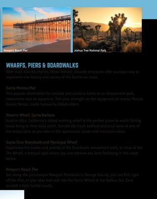 Want more?
Visit
ParkVisitor.com/where-to-go
for destination ideas!
Rate a park!
Let us know how much
you love our parks at
ParkVisitor.com
LEAVE NO TRACE
C E N T E R F O R O U T D O O R E T H I C S
I love a good hike!
Mammoth Lakes
THIS MAP IS PROUDLY SPONSORED BY
The Park Visitor Welcome Map is created by Good Solutions Group at no cost to
California parks or taxpayers. To become a partner, call 626-229-9991 or visit
goodsolutionsgroup.com for more information.
McWay Falls, Big Sur Newport Beach Pier
We encourage you to practice Leave No Trace
when visiting your park or any outdoor trail
or area. It is easy to do and allows others to
enjoy the park, including animals that call
it home.
THE LEAVE NO TRACE PRINCIPLES ARE:
• Plan Ahead and Prepare
• Travel and Camp on Durable Surfaces
• Dispose of Waste Properly
• Leave What You Find
• Minimize Campfire Impacts
• Respect Wildlife
• Be Considerate of
Other Visitors
To learn more, visit
LNT.org
HIKING
The California Coastal Trail is a network of public trails
for walkers, bikers, equestrians and wheelchair riders that
covers 1,200 miles of California coastline. The trail is almost
complete and will ultimately extend all the way from Oregon
to Mexico! Visit coastwalk.org for more information.
BIRD WATCHING
Bring along your binoculars, field guide and birding checklist.
California is home to 641 recorded bird species, with many living in
protected habitat areas. Find a birding club to get more information
on where to spot year-round dwellers or to find out when migrating
species are passing through.
MOUNTAIN BIKING
No matter your experience or skill level, there are mountain bike trails
throughout California’s parks that promise fun and adventure. Some are
challenging, single-track trails that wind through the mountains, while others
are more gentle double-track trails suited to families or beginners.
GEOCACHING
Many California parks offer this fun, treasure-hunting activity in which hidden containers,
known as geocaches, are found using a hand-held GPS for navigation. Check online sources
for locations and regulations.
FISHING
Whether you prefer fly fishing in a mountain river or stream, fishing from a boat on a lake,
ocean fishing or casting from shore, California has the perfect spot. Always inquire at each
location about fishing licenses and other regulations.
BOATING
Many parks offer boat ramp access, boat campsites and other
amenities for sailing and paddling. Check the grid on the
reverse side of this map to see which state parks offer these
facilities. Always remember to wear a lifejacket.
CAMPING
California has a camping location to suit every taste, from beach to
mountain, from desert to forest. Accommodations run the gamut too,
from primitive sites with no amenites, to rustic cabin rentals, and everything in
between. Visit reserveamerica.com for location listings.
OHV
California’s extensive Off-Highway Vehicle trails can accomodate ATVs, dirt bikes, sand rails,
recreational utility vehicles, go carts, jeeps and 4x4s. Some have obstacle course areas
and professionally-designed motocross tracks. For locations, permits and other important
information, visit ohv.parks.ca.gov.
FUN STATE FACTS
• Sequoia National Park is home to the largest living tree. Its trunk is 102 feet in
	circumference!
• There are approximately 500,000 detectable seismic tremors in California annually.
• The state motto is “Eureka!”, a Greek word that translates as “I have found it!” The motto
	 was adopted in 1840 and relates to the discovery of gold in the Sierra Nevada.
• The first motion picture theater opened in Los Angeles on April 2, 1902.
• Death Valley is the lowest, hottest and driest place in the United States. An air temperature 		
	 of 134° F, recorded in 1913, remains a record.
• The first official surfing contest took place at Corona Del Mar 1928.
• In 1922, beach volleyball was first played in Santa Monica.
DESERT
Joshua Tree National Park, at almost 800,000 acres, is formed by
the union of two deserts: The Colorado Desert (low) in the eastern
half of the park and the Mojave (high) in the western half. The park
is named for the unusual tree that grows there, which serves as an
important source of food and shelter for birds, mammals, reptiles
and insects. Ancient rock formations throughout the park provide
great climbing opportunities for both experts and novices. Hiking,
camping and stargazing are other popular activities here.
MOUNTAIN
Mammoth Mountain, in the Sierra Nevada Mountain Range, reaches
a height of 11,059 feet. The ski resort has 3,500 acres of skiable
terrain and one of the longest ski seasons, which runs from November
to June. In the summer months, enjoy fishing in one of the lakes,
mountain biking or hiking throughout the many trails, or paying a
visit to Bodie State Historic Park, a genuine gold mining ghost town.
FOREST
Mariposa Grove, located in the southernmost part of Yosemite
National Park, is the largest grove of Giant Sequoias in the park,
with several hundred mature trees. Two of the trees are among
the 30 largest Giant Sequoias in the world. The oldest tree in the
grove is named Grizzly Giant and is somewhere between 1900- and
2400-years-old. The Mariposa Grove Museum is accessible only by
foot, or by the one-hour tram tour of the Grove (open May through
September).
OCEAN
Located in Monterey County at the north end of Big Sur, Point Lobos
State Natural Reserve includes headlands, coves, rolling meadows
and great views of the sea. The rich, offshore habitat is popular
with divers. Tour the Whaler’s Cabin Museum or look for seals, sea lions, sea
otters, seabirds and migrating gray whales (December to May).
Huntington Beach, aka “Surf City” thanks to its consistent, year-round swells,
is the quintessential Southern California beach town. If you’re not up for riding
the waves, you can check out the surfers along miles of sandy beach. The U.S.
Open of Surfing takes place in the summer. At the International Surfing Museum
downtown you can learn all about the history of the sport.
The signs in Malibu boast the city’s “27 miles of scenic beauty.” With breathtaking
beaches like Surfrider, Point Dume and Leo Carrillo State Beach and Park, you’ll
understand why. Take in some culture after your beachcombing with a visit to the
Getty Villa; its renowned collection of Greek and Roman antiquities is housed in a
replica of an actual villa.
CALIFORNIA WELCOME CENTERS
There are 18 Welcome Centers located throughout 		
California that offer valuable information and services for travelers. You can also
find them online at visitcalifornia.com.
PETS IN PARKS
Make sure you always clean up after your dog and keep it on a 6-foot leash.
It’s a good idea to call the park in advance to see if pets are allowed and if
restrictions apply. All vaccinations must be current.
VOLUNTEER PROGRAMS
Volunteering at a park is a great way to give back. Volunteers help
preservation efforts by cleaning up shorelines and campsites,
maintaining trails and more. Call the park directly for more
information.
VISITORS WITH DISABILITIES
The Americans with Disabilities Act requires that all public
buildings be wheelchair accessible with accessible restrooms.
Call park destinations in advance for specific information.
EDUCATIONAL PROGRAMS
Year-round programs include Junior Rangers, Campfire
Programs, Guided Hikes, Nature Walks, Ranger Buddies and
more. Check with your local park to find out what they offer.
AQUATIC SAFETY
Lifeguard service can be limited along some portions of the
coast. Only swim when a lifeguard is present, and make sure
to ask about conditions before you go in the water, as these
can change quickly.
WHALE WATCHING
Each December to May, visitors may witness one of nature’s most
magnificent sites: the migration of the gray whale, Calfornia’s
official marine mammal. Whale-watching boat rides are offered all
along the coast. Search online for locations.
...TO THE BEAUTY OF CALIFORNIA!
California has it all – from sandy beaches to rugged
mountains, from expansive deserts to lush forests.
There’s no other place like it!
CALIFORNIA WELCOME CENTERS
California Welcome Centers are California’s
Official State Visitor Centers. They offer valuable
information and services for today’s traveler.
Enhance your trip experience with assistance
from the experts at any of our eighteen
locations throughout the Golden State.
Hope to see you soon! Go to
visitcalifornia.com for more
information.
Wildlife in California is as diverse as the
Golden State itself!
CALIFORNIA SEA LION
These protected animals are easily
observed–and heard!–at beaches
and docks throughout California.
BLACK BEAR
The Black Bear is common in the Coast
Ranges, Sierra Nevada and Transverse
Ranges below 8,000 feet.
CALFORNIA CONDOR
These are the largest birds in North America
with a wingspan of more than 9 feet. They
are known to roost in The Redwoods.
ABUNDANT WILDLIFE10 hiking essent
ials!
• Appropriate footwear
• Map and compass/GPS
• Extra food
• Extra water and a way to purify it
• Rain gear and extra
	clothing
• First-aid kit
• Safety items: matches
	 or a lighter, a light and 	 	
	 a whistle
• Knife or multi-purpose tool
• Sunscreen and sunglasses
• Daypack/backpack
WHARFS, PIERS & BOARDWALKS
With their distinct charms, these historic, seaside structures offer a unique way to
experience the beauty and variety of the California coast.
Santa Monica Pier
This popular destination for tourists and locals is home to an amusement park,
restaurants and an aquarium. Test your strength on the equipment at nearby Muscle
Beach, Venice, made famous by bodybuilders.
Stearns Wharf, Santa Barbara
Built in 1872, California’s oldest working wharf is the perfect place to watch fishing
boats bring in their daily catch. Sample the fresh seafood and local wine at one of
the restaurants as you take in the spectacular ocean and mountain views.
Santa Cruz Boardwalk and Municipal Wharf
Experience the bustle and activity of the Boardwalk amusement park, or relax at the
The Wharf, a tranquil spot where you can observe sea lions frolicking in the water
below.
Newport Beach Pier
Set along the picturesque Newport Peninsula in Orange County, you can fish right
off the Pier, or play skee ball and ride the Ferris Wheel at the Balboa Fun Zone
located a little farther south.
Joshua Tree National Park
SequoiaNationalPark
MorroBay&MorroRock
Share what you like to do and your favorite park photos
when you rate a park at ParkVisitor.com.
2016 • 2017
THELONECYPRESSINBIGSUR
 