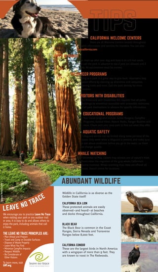 Want more?
Visit
ParkVisitor.com/where-to-go
for destination ideas!
Rate a park!
Let us know how much
you love our parks at
ParkVisitor.com
LEAVE NO TRACE
C E N T E R F O R O U T D O O R E T H I C S
I love a good hike!
Mammoth Lakes
THIS MAP IS PROUDLY SPONSORED BY
The Park Visitor Welcome Map is created by Good Solutions Group at no cost to
California parks or taxpayers. To become a partner, call 626-229-9991 or visit
goodsolutionsgroup.com for more information.
McWay Falls, Big Sur Newport Beach Pier
We encourage you to practice Leave No Trace
when visiting your park or any outdoor trail
or area. It is easy to do and allows others to
enjoy the park, including animals that call
it home.
THE LEAVE NO TRACE PRINCIPLES ARE:
• Plan Ahead and Prepare
• Travel and Camp on Durable Surfaces
• Dispose of Waste Properly
• Leave What You Find
• Minimize Campfire Impacts
• Respect Wildlife
• Be Considerate of
Other Visitors
To learn more, visit
LNT.org
HIKING
The California Coastal Trail is a network of public trails
for walkers, bikers, equestrians and wheelchair riders that
covers 1,200 miles of California coastline. The trail is almost
complete and will ultimately extend all the way from Oregon
to Mexico! Visit coastwalk.org for more information.
BIRD WATCHING
Bring along your binoculars, field guide and birding checklist.
California is home to 641 recorded bird species, with many living in
protected habitat areas. Find a birding club to get more information
on where to spot year-round dwellers or to find out when migrating
species are passing through.
MOUNTAIN BIKING
No matter your experience or skill level, there are mountain bike trails
throughout California’s parks that promise fun and adventure. Some are
challenging, single-track trails that wind through the mountains, while others
are more gentle double-track trails suited to families or beginners.
GEOCACHING
Many California parks offer this fun, treasure-hunting activity in which hidden containers,
known as geocaches, are found using a hand-held GPS for navigation. Check online sources
for locations and regulations.
FISHING
Whether you prefer fly fishing in a mountain river or stream, fishing from a boat on a lake,
ocean fishing or casting from shore, California has the perfect spot. Always inquire at each
location about fishing licenses and other regulations.
BOATING
Many parks offer boat ramp access, boat campsites and other
amenities for sailing and paddling. Check the grid on the
reverse side of this map to see which state parks offer these
facilities. Always remember to wear a lifejacket.
CAMPING
California has a camping location to suit every taste, from beach to
mountain, from desert to forest. Accommodations run the gamut too,
from primitive sites with no amenites, to rustic cabin rentals, and everything in
between. Visit reserveamerica.com for location listings.
OHV
California’s extensive Off-Highway Vehicle trails can accomodate ATVs, dirt bikes, sand rails,
recreational utility vehicles, go carts, jeeps and 4x4s. Some have obstacle course areas
and professionally-designed motocross tracks. For locations, permits and other important
information, visit ohv.parks.ca.gov.
FUN STATE FACTS
• Sequoia National Park is home to the largest living tree. Its trunk is 102 feet in
	circumference!
• There are approximately 500,000 detectable seismic tremors in California annually.
• The state motto is “Eureka!”, a Greek word that translates as “I have found it!” The motto
	 was adopted in 1840 and relates to the discovery of gold in the Sierra Nevada.
• The first motion picture theater opened in Los Angeles on April 2, 1902.
• Death Valley is the lowest, hottest and driest place in the United States. An air temperature 		
	 of 134° F, recorded in 1913, remains a record.
• The first official surfing contest took place at Corona Del Mar 1928.
• In 1922, beach volleyball was first played in Santa Monica.
DESERT
Joshua Tree National Park, at almost 800,000 acres, is formed by
the union of two deserts: The Colorado Desert (low) in the eastern
half of the park and the Mojave (high) in the western half. The park
is named for the unusual tree that grows there, which serves as an
important source of food and shelter for birds, mammals, reptiles
and insects. Ancient rock formations throughout the park provide
great climbing opportunities for both experts and novices. Hiking,
camping and stargazing are other popular activities here.
MOUNTAIN
Mammoth Mountain, in the Sierra Nevada Mountain Range, reaches
a height of 11,059 feet. The ski resort has 3,500 acres of skiable
terrain and one of the longest ski seasons, which runs from November
to June. In the summer months, enjoy fishing in one of the lakes,
mountain biking or hiking throughout the many trails, or paying a
visit to Bodie State Historic Park, a genuine gold mining ghost town.
FOREST
Mariposa Grove, located in the southernmost part of Yosemite
National Park, is the largest grove of Giant Sequoias in the park,
with several hundred mature trees. Two of the trees are among
the 30 largest Giant Sequoias in the world. The oldest tree in the
grove is named Grizzly Giant and is somewhere between 1900- and
2400-years-old. The Mariposa Grove Museum is accessible only by
foot, or by the one-hour tram tour of the Grove (open May through
September).
OCEAN
Located in Monterey County at the north end of Big Sur, Point Lobos
State Natural Reserve includes headlands, coves, rolling meadows
and great views of the sea. The rich, offshore habitat is popular
with divers. Tour the Whaler’s Cabin Museum or look for seals, sea lions, sea
otters, seabirds and migrating gray whales (December to May).
Huntington Beach, aka “Surf City” thanks to its consistent, year-round swells,
is the quintessential Southern California beach town. If you’re not up for riding
the waves, you can check out the surfers along miles of sandy beach. The U.S.
Open of Surfing takes place in the summer. At the International Surfing Museum
downtown you can learn all about the history of the sport.
The signs in Malibu boast the city’s “27 miles of scenic beauty.” With breathtaking
beaches like Surfrider, Point Dume and Leo Carrillo State Beach and Park, you’ll
understand why. Take in some culture after your beachcombing with a visit to the
Getty Villa; its renowned collection of Greek and Roman antiquities is housed in a
replica of an actual villa.
CALIFORNIA WELCOME CENTERS
There are 18 Welcome Centers located throughout 		
California that offer valuable information and services for travelers. You can also
find them online at visitcalifornia.com.
PETS IN PARKS
Make sure you always clean up after your dog and keep it on a 6-foot leash.
It’s a good idea to call the park in advance to see if pets are allowed and if
restrictions apply. All vaccinations must be current.
VOLUNTEER PROGRAMS
Volunteering at a park is a great way to give back. Volunteers help
preservation efforts by cleaning up shorelines and campsites,
maintaining trails and more. Call the park directly for more
information.
VISITORS WITH DISABILITIES
The Americans with Disabilities Act requires that all public
buildings be wheelchair accessible with accessible restrooms.
Call park destinations in advance for specific information.
EDUCATIONAL PROGRAMS
Year-round programs include Junior Rangers, Campfire
Programs, Guided Hikes, Nature Walks, Ranger Buddies and
more. Check with your local park to find out what they offer.
AQUATIC SAFETY
Lifeguard service can be limited along some portions of the
coast. Only swim when a lifeguard is present, and make sure
to ask about conditions before you go in the water, as these
can change quickly.
WHALE WATCHING
Each December to May, visitors may witness one of nature’s most
magnificent sites: the migration of the gray whale, Calfornia’s
official marine mammal. Whale-watching boat rides are offered all
along the coast. Search online for locations.
...TO THE BEAUTY OF CALIFORNIA!
California has it all – from sandy beaches to rugged
mountains, from expansive deserts to lush forests.
There’s no other place like it!
CALIFORNIA WELCOME CENTERS
California Welcome Centers are California’s
Official State Visitor Centers. They offer valuable
information and services for today’s traveler.
Enhance your trip experience with assistance
from the experts at any of our eighteen
locations throughout the Golden State.
Hope to see you soon! Go to
visitcalifornia.com for more
information.
Wildlife in California is as diverse as the
Golden State itself!
CALIFORNIA SEA LION
These protected animals are easily
observed–and heard!–at beaches
and docks throughout California.
BLACK BEAR
The Black Bear is common in the Coast
Ranges, Sierra Nevada and Transverse
Ranges below 8,000 feet.
CALFORNIA CONDOR
These are the largest birds in North America
with a wingspan of more than 9 feet. They
are known to roost in The Redwoods.
ABUNDANT WILDLIFE10 hiking essent
ials!
• Appropriate footwear
• Map and compass/GPS
• Extra food
• Extra water and a way to purify it
• Rain gear and extra
	clothing
• First-aid kit
• Safety items: matches
	 or a lighter, a light and 	 	
	 a whistle
• Knife or multi-purpose tool
• Sunscreen and sunglasses
• Daypack/backpack
WHARFS, PIERS & BOARDWALKS
With their distinct charms, these historic, seaside structures offer a unique way to
experience the beauty and variety of the California coast.
Santa Monica Pier
This popular destination for tourists and locals is home to an amusement park,
restaurants and an aquarium. Test your strength on the equipment at nearby Muscle
Beach, Venice, made famous by bodybuilders.
Stearns Wharf, Santa Barbara
Built in 1872, California’s oldest working wharf is the perfect place to watch fishing
boats bring in their daily catch. Sample the fresh seafood and local wine at one of
the restaurants as you take in the spectacular ocean and mountain views.
Santa Cruz Boardwalk and Municipal Wharf
Experience the bustle and activity of the Boardwalk amusement park, or relax at the
The Wharf, a tranquil spot where you can observe sea lions frolicking in the water
below.
Newport Beach Pier
Set along the picturesque Newport Peninsula in Orange County, you can fish right
off the Pier, or play skee ball and ride the Ferris Wheel at the Balboa Fun Zone
located a little farther south.
Joshua Tree National Park
SequoiaNationalPark
MorroBay&MorroRock
Share what you like to do and your favorite park photos
when you rate a park at ParkVisitor.com.
2016 • 2017
THELONECYPRESSINBIGSUR
 