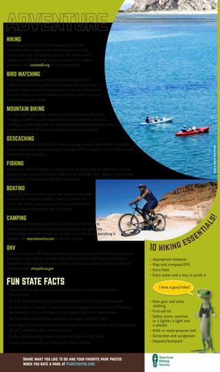 Want more?
Visit
ParkVisitor.com/where-to-go
for destination ideas!
Rate a park!
Let us know how much
you love our parks at
ParkVisitor.com
LEAVE NO TRACE
C E N T E R F O R O U T D O O R E T H I C S
I love a good hike!
Mammoth Lakes
THIS MAP IS PROUDLY SPONSORED BY
The Park Visitor Welcome Map is created by Good Solutions Group at no cost to
California parks or taxpayers. To become a partner, call 626-229-9991 or visit
goodsolutionsgroup.com for more information.
McWay Falls, Big Sur Newport Beach Pier
We encourage you to practice Leave No Trace
when visiting your park or any outdoor trail
or area. It is easy to do and allows others to
enjoy the park, including animals that call
it home.
THE LEAVE NO TRACE PRINCIPLES ARE:
• Plan Ahead and Prepare
• Travel and Camp on Durable Surfaces
• Dispose of Waste Properly
• Leave What You Find
• Minimize Campfire Impacts
• Respect Wildlife
• Be Considerate of
Other Visitors
To learn more, visit
LNT.org
HIKING
The California Coastal Trail is a network of public trails
for walkers, bikers, equestrians and wheelchair riders that
covers 1,200 miles of California coastline. The trail is almost
complete and will ultimately extend all the way from Oregon
to Mexico! Visit coastwalk.org for more information.
BIRD WATCHING
Bring along your binoculars, field guide and birding checklist.
California is home to 641 recorded bird species, with many living in
protected habitat areas. Find a birding club to get more information
on where to spot year-round dwellers or to find out when migrating
species are passing through.
MOUNTAIN BIKING
No matter your experience or skill level, there are mountain bike trails
throughout California’s parks that promise fun and adventure. Some are
challenging, single-track trails that wind through the mountains, while others
are more gentle double-track trails suited to families or beginners.
GEOCACHING
Many California parks offer this fun, treasure-hunting activity in which hidden containers,
known as geocaches, are found using a hand-held GPS for navigation. Check online sources
for locations and regulations.
FISHING
Whether you prefer fly fishing in a mountain river or stream, fishing from a boat on a lake,
ocean fishing or casting from shore, California has the perfect spot. Always inquire at each
location about fishing licenses and other regulations.
BOATING
Many parks offer boat ramp access, boat campsites and other
amenities for sailing and paddling. Check the grid on the
reverse side of this map to see which state parks offer these
facilities. Always remember to wear a lifejacket.
CAMPING
California has a camping location to suit every taste, from beach to
mountain, from desert to forest. Accommodations run the gamut too,
from primitive sites with no amenites, to rustic cabin rentals, and everything in
between. Visit reserveamerica.com for location listings.
OHV
California’s extensive Off-Highway Vehicle trails can accomodate ATVs, dirt bikes, sand rails,
recreational utility vehicles, go carts, jeeps and 4x4s. Some have obstacle course areas
and professionally-designed motocross tracks. For locations, permits and other important
information, visit ohv.parks.ca.gov.
FUN STATE FACTS
• Sequoia National Park is home to the largest living tree. Its trunk is 102 feet in
	circumference!
• There are approximately 500,000 detectable seismic tremors in California annually.
• The state motto is “Eureka!”, a Greek word that translates as “I have found it!” The motto
	 was adopted in 1840 and relates to the discovery of gold in the Sierra Nevada.
• The first motion picture theater opened in Los Angeles on April 2, 1902.
• Death Valley is the lowest, hottest and driest place in the United States. An air temperature 		
	 of 134° F, recorded in 1913, remains a record.
• The first official surfing contest took place at Corona Del Mar 1928.
• In 1922, beach volleyball was first played in Santa Monica.
DESERT
Joshua Tree National Park, at almost 800,000 acres, is formed by
the union of two deserts: The Colorado Desert (low) in the eastern
half of the park and the Mojave (high) in the western half. The park
is named for the unusual tree that grows there, which serves as an
important source of food and shelter for birds, mammals, reptiles
and insects. Ancient rock formations throughout the park provide
great climbing opportunities for both experts and novices. Hiking,
camping and stargazing are other popular activities here.
MOUNTAIN
Mammoth Mountain, in the Sierra Nevada Mountain Range, reaches
a height of 11,059 feet. The ski resort has 3,500 acres of skiable
terrain and one of the longest ski seasons, which runs from November
to June. In the summer months, enjoy fishing in one of the lakes,
mountain biking or hiking throughout the many trails, or paying a
visit to Bodie State Historic Park, a genuine gold mining ghost town.
FOREST
Mariposa Grove, located in the southernmost part of Yosemite
National Park, is the largest grove of Giant Sequoias in the park,
with several hundred mature trees. Two of the trees are among
the 30 largest Giant Sequoias in the world. The oldest tree in the
grove is named Grizzly Giant and is somewhere between 1900- and
2400-years-old. The Mariposa Grove Museum is accessible only by
foot, or by the one-hour tram tour of the Grove (open May through
September).
OCEAN
Located in Monterey County at the north end of Big Sur, Point Lobos
State Natural Reserve includes headlands, coves, rolling meadows
and great views of the sea. The rich, offshore habitat is popular
with divers. Tour the Whaler’s Cabin Museum or look for seals, sea lions, sea
otters, seabirds and migrating gray whales (December to May).
Huntington Beach, aka “Surf City” thanks to its consistent, year-round swells,
is the quintessential Southern California beach town. If you’re not up for riding
the waves, you can check out the surfers along miles of sandy beach. The U.S.
Open of Surfing takes place in the summer. At the International Surfing Museum
downtown you can learn all about the history of the sport.
The signs in Malibu boast the city’s “27 miles of scenic beauty.” With breathtaking
beaches like Surfrider, Point Dume and Leo Carrillo State Beach and Park, you’ll
understand why. Take in some culture after your beachcombing with a visit to the
Getty Villa; its renowned collection of Greek and Roman antiquities is housed in a
replica of an actual villa.
CALIFORNIA WELCOME CENTERS
There are 18 Welcome Centers located throughout 		
California that offer valuable information and services for travelers. You can also
find them online at visitcalifornia.com.
PETS IN PARKS
Make sure you always clean up after your dog and keep it on a 6-foot leash.
It’s a good idea to call the park in advance to see if pets are allowed and if
restrictions apply. All vaccinations must be current.
VOLUNTEER PROGRAMS
Volunteering at a park is a great way to give back. Volunteers help
preservation efforts by cleaning up shorelines and campsites,
maintaining trails and more. Call the park directly for more
information.
VISITORS WITH DISABILITIES
The Americans with Disabilities Act requires that all public
buildings be wheelchair accessible with accessible restrooms.
Call park destinations in advance for specific information.
EDUCATIONAL PROGRAMS
Year-round programs include Junior Rangers, Campfire
Programs, Guided Hikes, Nature Walks, Ranger Buddies and
more. Check with your local park to find out what they offer.
AQUATIC SAFETY
Lifeguard service can be limited along some portions of the
coast. Only swim when a lifeguard is present, and make sure
to ask about conditions before you go in the water, as these
can change quickly.
WHALE WATCHING
Each December to May, visitors may witness one of nature’s most
magnificent sites: the migration of the gray whale, Calfornia’s
official marine mammal. Whale-watching boat rides are offered all
along the coast. Search online for locations.
...TO THE BEAUTY OF CALIFORNIA!
California has it all – from sandy beaches to rugged
mountains, from expansive deserts to lush forests.
There’s no other place like it!
CALIFORNIA WELCOME CENTERS
California Welcome Centers are California’s
Official State Visitor Centers. They offer valuable
information and services for today’s traveler.
Enhance your trip experience with assistance
from the experts at any of our eighteen
locations throughout the Golden State.
Hope to see you soon! Go to
visitcalifornia.com for more
information.
Wildlife in California is as diverse as the
Golden State itself!
CALIFORNIA SEA LION
These protected animals are easily
observed–and heard!–at beaches
and docks throughout California.
BLACK BEAR
The Black Bear is common in the Coast
Ranges, Sierra Nevada and Transverse
Ranges below 8,000 feet.
CALFORNIA CONDOR
These are the largest birds in North America
with a wingspan of more than 9 feet. They
are known to roost in The Redwoods.
ABUNDANT WILDLIFE10 hiking essent
ials!
• Appropriate footwear
• Map and compass/GPS
• Extra food
• Extra water and a way to purify it
• Rain gear and extra
	clothing
• First-aid kit
• Safety items: matches
	 or a lighter, a light and 	 	
	 a whistle
• Knife or multi-purpose tool
• Sunscreen and sunglasses
• Daypack/backpack
WHARFS, PIERS & BOARDWALKS
With their distinct charms, these historic, seaside structures offer a unique way to
experience the beauty and variety of the California coast.
Santa Monica Pier
This popular destination for tourists and locals is home to an amusement park,
restaurants and an aquarium. Test your strength on the equipment at nearby Muscle
Beach, Venice, made famous by bodybuilders.
Stearns Wharf, Santa Barbara
Built in 1872, California’s oldest working wharf is the perfect place to watch fishing
boats bring in their daily catch. Sample the fresh seafood and local wine at one of
the restaurants as you take in the spectacular ocean and mountain views.
Santa Cruz Boardwalk and Municipal Wharf
Experience the bustle and activity of the Boardwalk amusement park, or relax at the
The Wharf, a tranquil spot where you can observe sea lions frolicking in the water
below.
Newport Beach Pier
Set along the picturesque Newport Peninsula in Orange County, you can fish right
off the Pier, or play skee ball and ride the Ferris Wheel at the Balboa Fun Zone
located a little farther south.
Joshua Tree National Park
SequoiaNationalPark
MorroBay&MorroRock
Share what you like to do and your favorite park photos
when you rate a park at ParkVisitor.com.
2016 • 2017
THELONECYPRESSINBIGSUR
 