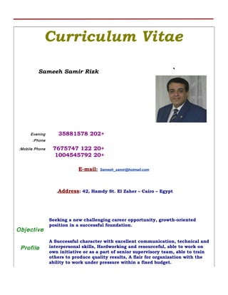 Curriculum Vitae
Sameeh Samir Rizk `
Evening
Phone:
+20235881578
Mobile Phone: +201227675747
+201004545792
E-mail: Sameeh_samir@hotmail.com
Address: 42, Hamdy St. El Zaher – Cairo – Egypt.
Objective
Seeking a new challenging career opportunity, growth-oriented
position in a successful foundation.
Profile
A Successful character with excellent communication, technical and
interpersonal skills, Hardworking and resourceful, able to work on
own initiative or as a part of senior supervisory team, able to train
others to produce quality results, A flair for organization with the
ability to work under pressure within a fixed budget.
 