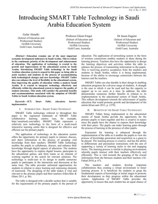 (IJACSA) International Journal of Advanced Computer Science and Applications,
Vol. 4, No. 2, 2013
46 | P a g e
www.ijacsa.thesai.org
Introducing SMART Table Technology in Saudi
Arabia Education System
Gafar Almalki
(School of Education and
Professional Studies)
Griffith University
Gold Coast, Australia
Professor Glenn Finger
(School of Education and
Professional Studies)
Griffith University
Gold Coast, Australia
Dr Jason Zagami
(School of Education and
Professional Studies)
Griffith University
Gold Coast, Australia
Abstract—Education remains one of the most important
economic development indicators in Saudi Arabia. This is evident
in the continuous priority of the development and enhancement
of education. The application of technology is crucial to the
growth and improvement of the educational system in Saudi
Arabia. Introducing SMART Table technology in the Saudi
Arabian education system is argued in this paper as being able to
assist teachers and students in the process of accommodating
both technological changes and new knowledge. SMART Tables
also can enhance the level of flexibility in the educational system,
thus improving the quality of education within a modern Saudi
Arabia. It is crucial to integrate technology effectively and
efficiently within the educational system to improve the quality of
student outcomes. This study will consider the potential benefits
and recommendations associated with the adoption of SMART
Tables in Saudi Arabian education system.
Keywords—ICT; Smart Table; education; barrier;
implementation
I. INTRODUCTION – SMART TABLE TECHNOLGY
SMART Table technology referred to throughout this
paper is the registered trademark of SMART Table
collaborative learning centres (see, for example,
http://smarttech.com/table). SMART Table represents a
relatively new technology in the form of a multi-touch
interactive learning centre that is designed for effective and
efficient use for primary pupils.
The application of technology in the education system
offers the opportunity for primary pupils to interact, discuss,
and share information in the process of grasping vital
knowledge from their teachers. SMART Table technology
enables the pupils to collaborate, discuss, and enhance their
knowledge through digital aspects of education. The students
have the opportunity to explore digital lessons, participate in
the educational games, and form teams as an element of
working together in the search for relevant solutions. The
technology is multi-user in its design to enable numerous
pupils to participate in the interaction and discussion at the
same time. The table provides unlimited opportunities for
students in relation to enjoy learning and expressing elements
of teamwork. The designing of the table makes it vital and
relevant to the primary pupils and their teachers (Ghavifekr &
Ghani 2011, p. 86).
The table is designed with a durable surface that is suitable
for the requirements of the primary pupils in the pursuit of
education. The application of networking system in the form
of wireless connections enables students to share during the
learning process. Teachers also have the opportunity to design
the learning objectives and activities within the table to
enhance the process of transmitting information to the pupils.
This is receiving positive acceptance from the teachers and
students in Saudi Arabia, where it is being implemented,
because of the ability to encourage connections between the
learners and the teachers.
SMART Tables are also durable in their design in enabling
education programs for a diverse range of students. A strength
is the ease in which it can be used and has the capacity to
support up to six users at a time. In addition, the table
demonstrates numerous further benefits in relation to its
implementation in the educational system of Saudi Arabia.
This reflects development towards the achievement of quality
education that would promote growth and development of the
nation (Kian-sam 2011, p. 1279).
II. BENEFITS OF THE SMART TABLE TECHNOLOGY
SMART Tables being implemented in the educational
system of Saudi Arabia provide the opportunity for the
primary pupils to learn together and this is creative in nature
since the pupils have the chance to express their knowledge
with their peers. The pupils can make learning gains through
the process of learning in the presence of other pupils.
Enjoyment for learning is enhanced through the
implementation of the table as it enables the pupils to view the
process of knowledge generation and acquisition as a game to
be played. The learning process is creative, and has the ability
to differentiate and personalize instructions with the aim of
supporting a variety of learning styles in fun and engaging
forms. The learning process is similar to playing environments
whereby pupils interact with their teachers effectively and
efficiently. This is vital towards the grasping of the crucial
information from the between students and their teachers (Al-
Fahad 2010, p. 67).
The teachers and students develop important
collaborations thus creating a virtual environment to foster
learning process. It is beneficial for students to grasp the
fundamental aspects of knowledge at initial stages to promote
their development as they progress within the educational
system. Application of SMART Table provides the
opportunity to ensure that each student has an equal chance of
 