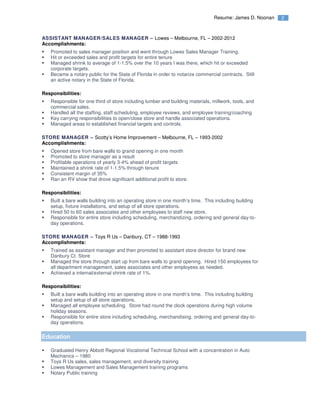 2Resume: James D. Noonan
ASSISTANT MANAGER/SALES MANAGER – Lowes – Melbourne, FL – 2002-2012
Accomplishments:
Promoted to sales manager position and went through Lowes Sales Manager Training.
Hit or exceeded sales and profit targets for entire tenure
Managed shrink to average of 1-1.5% over the 10 years I was there, which hit or exceeded
corporate targets.
Became a notary public for the State of Florida in order to notarize commercial contracts. Still
an active notary in the State of Florida.
Responsibilities:
Responsible for one third of store including lumber and building materials, millwork, tools, and
commercial sales.
Handled all the staffing, staff scheduling, employee reviews, and employee training/coaching
Key carrying responsibilities to open/close store and handle associated operations.
Managed areas to established financial targets and controls.
STORE MANAGER – Scotty’s Home Improvement – Melbourne, FL – 1993-2002
Accomplishments:
Opened store from bare walls to grand opening in one month
Promoted to store manager as a result
Profitable operations of yearly 3-4% ahead of profit targets
Maintained a shrink rate of 1-1.5% through tenure
Consistent margin of 35%
Ran an RV show that drove significant additional profit to store.
Responsibilities:
Built a bare walls building into an operating store in one month’s time. This including building
setup, fixture installations, and setup of all store operations.
Hired 50 to 60 sales associates and other employees to staff new store.
Responsible for entire store including scheduling, merchandizing, ordering and general day-to-
day operations.
STORE MANAGER – Toys R Us – Danbury, CT – 1988-1993
Accomplishments:
Trained as assistant manager and then promoted to assistant store director for brand new
Danbury Ct. Store
Managed the store through start up from bare walls to grand opening. Hired 150 employees for
all department management, sales associates and other employees as needed.
Achieved a internal/external shrink rate of 1%.
Responsibilities:
Built a bare walls building into an operating store in one month’s time. This including building
setup and setup of all store operations.
Managed all employee scheduling. Store had round the clock operations during high volume
holiday seasons.
Responsible for entire store including scheduling, merchandising, ordering and general day-to-
day operations.
Education
Graduated Henry Abbott Regional Vocational Technical School with a concentration in Auto
Mechanics – 1980
Toys R Us sales, sales management, and diversity training
Lowes Management and Sales Management training programs
Notary Public training
 
