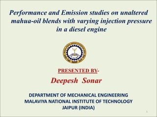 Performance and Emission studies on unaltered
mahua-oil blends with varying injection pressure
in a diesel engine

PRESENTED BY-

Deepesh Sonar
DEPARTMENT OF MECHANICAL ENGINEERING
MALAVIYA NATIONAL INSTITUTE OF TECHNOLOGY
JAIPUR (INDIA)

1

 