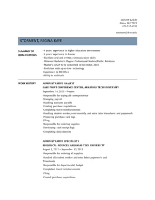 1605 SW 12th St
Atkins, AR 72823
479-747-6990
rstorment2@atu.edu
STORMENT, REGINA KAYE
SUMMARY OF
QUALIFICATIONS
∙ 4 years’ experience in higher education environment
∙ 4 years’ experience in Banner
∙ Excellent oral and written communication skills
∙ Obtained Bachelor’s Degree Professional Studies/Public Relations
∙ Master’s in CSP to be completed in December, 2016
∙ Proficient with up-to-date technology
∙Experience in MS Office
∙Ability to multitask
WORK HISTORY ADMINISTRATIVE ANALYST
LAKE POINT CONFERENCE CENTER, ARKANSAS TECH UNIVERSITY
September 16, 2013 - Present
∙Responsible for typing all correspondence
∙Managing payroll
∙Handling accounts payable
∙Creating purchase requisitions
∙Completing travel reimbursements
∙Handling student worker, semi-monthly, and extra labor timesheets and paperwork
∙Producing purchase card logs
∙Filing
∙Responsible for ordering supplies
∙Developing cash receipt logs
∙Completing daily deposits
ADMINISTRATIVE SPECIALIST I
BIOLOGICAL SCIENCES, ARKANSAS TECH UNIVERSITY
August 1, 2012 – September 13, 2013
∙Responsible for ordering all supplies
∙Handled all student worker and extra labor paperwork and
Timesheets
∙Responsible for departmental budget
∙Completed travel reimbursements
∙Filing
∙Created purchase requisitions
 