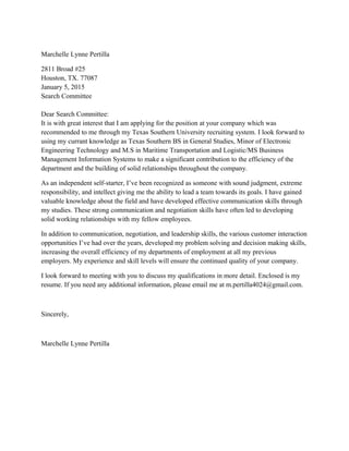 Marchelle Lynne Pertilla
2811 Broad #25
Houston, TX. 77087
January 5, 2015
Search Committee
Dear Search Committee:
It is with great interest that I am applying for the position at your company which was
recommended to me through my Texas Southern University recruiting system. I look forward to
using my currant knowledge as Texas Southern BS in General Studies, Minor of Electronic
Engineering Technology and M.S in Maritime Transportation and Logistic/MS Business
Management Information Systems to make a significant contribution to the efficiency of the
department and the building of solid relationships throughout the company.
As an independent self-starter, I’ve been recognized as someone with sound judgment, extreme
responsibility, and intellect giving me the ability to lead a team towards its goals. I have gained
valuable knowledge about the field and have developed effective communication skills through
my studies. These strong communication and negotiation skills have often led to developing
solid working relationships with my fellow employees.
In addition to communication, negotiation, and leadership skills, the various customer interaction
opportunities I’ve had over the years, developed my problem solving and decision making skills,
increasing the overall efficiency of my departments of employment at all my previous
employers. My experience and skill levels will ensure the continued quality of your company.
I look forward to meeting with you to discuss my qualifications in more detail. Enclosed is my
resume. If you need any additional information, please email me at m.pertilla4024@gmail.com.
Sincerely,
Marchelle Lynne Pertilla
 