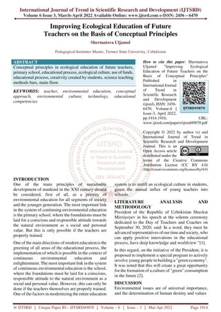 International Journal of Trend in Scientific Research and Development (IJTSRD)
Volume 6 Issue 3, March-April 2022 Available Online: www.ijtsrd.com e-ISSN: 2456 – 6470
@ IJTSRD | Unique Paper ID – IJTSRD49870 | Volume – 6 | Issue – 3 | Mar-Apr 2022 Page 1914
Improving Ecological Education of Future
Teachers on the Basis of Conceptual Principles
Shermatova Uljamol
Pedagogical Institutes Master, Termez State University, Uzbekistan
ABSTRACT
Conceptual principles in ecological education of future teachers,
primary school, educational process, ecological culture, use of funds,
educational process, creativity created by students, science teaching
methods bars, main floor.
KEYWORDS: teacher, environmental education, conceptual
approach, environmental culture, technology, educational
competencies
How to cite this paper: Shermatova
Uljamol "Improving Ecological
Education of Future Teachers on the
Basis of Conceptual Principles"
Published in
International Journal
of Trend in
Scientific Research
and Development
(ijtsrd), ISSN: 2456-
6470, Volume-6 |
Issue-3, April 2022,
pp.1914-1916, URL:
www.ijtsrd.com/papers/ijtsrd49870.pdf
Copyright © 2022 by author (s) and
International Journal of Trend in
Scientific Research and Development
Journal. This is an
Open Access article
distributed under the
terms of the Creative Commons
Attribution License (CC BY 4.0)
(http://creativecommons.org/licenses/by/4.0)
INTRODUCTION
One of the main principles of sustainable
development of mankind in the XXI century should
be considered, first of all, as a priority of
environmental education for all segments of society
and the younger generation. The most important link
in the system of continuing environmental education
is the primary school, where the foundations must be
laid for a conscious and responsible attitude towards
the natural environment as a social and personal
value. But this is only possible if the teachers are
properly trained.
One of the main directions of modern education is the
greening of all areas of the educational process, the
implementation of which is possible in the context of
continuous environmental education and
enlightenment. The most important link in the system
of continuous environmental education is the school,
where the foundations must be laid for a conscious,
responsible attitude to the natural environment as a
social and personal value. However, this can only be
done if the teachers themselves are properly trained.
One of the factors in modernizing the entire education
system is to instill an ecological culture in students,
given the annual influx of young teachers into
schools.
LITERATURE ANALYSIS AND
METHODOLOGY
President of the Republic of Uzbekistan Shavkat
Mirziyoyev in his speech at the solemn ceremony
dedicated to the Day of Teachers and Coaches on
September 30, 2020, said: In a word, they must be
advanced representatives of our time and society, who
can apply positive innovations in the educational
process, have deep knowledge and worldview ”[1].
In this regard, on the initiative of the President, it is
proposed to implement a special program to actively
involve young people in building a "green economy".
It was noted that this will create a great opportunity
for the formation of a culture of "green" consumption
in the future [2].
DISCUSSION
Environmental issues are of universal importance,
and the determination of human destiny and values
IJTSRD49870
 