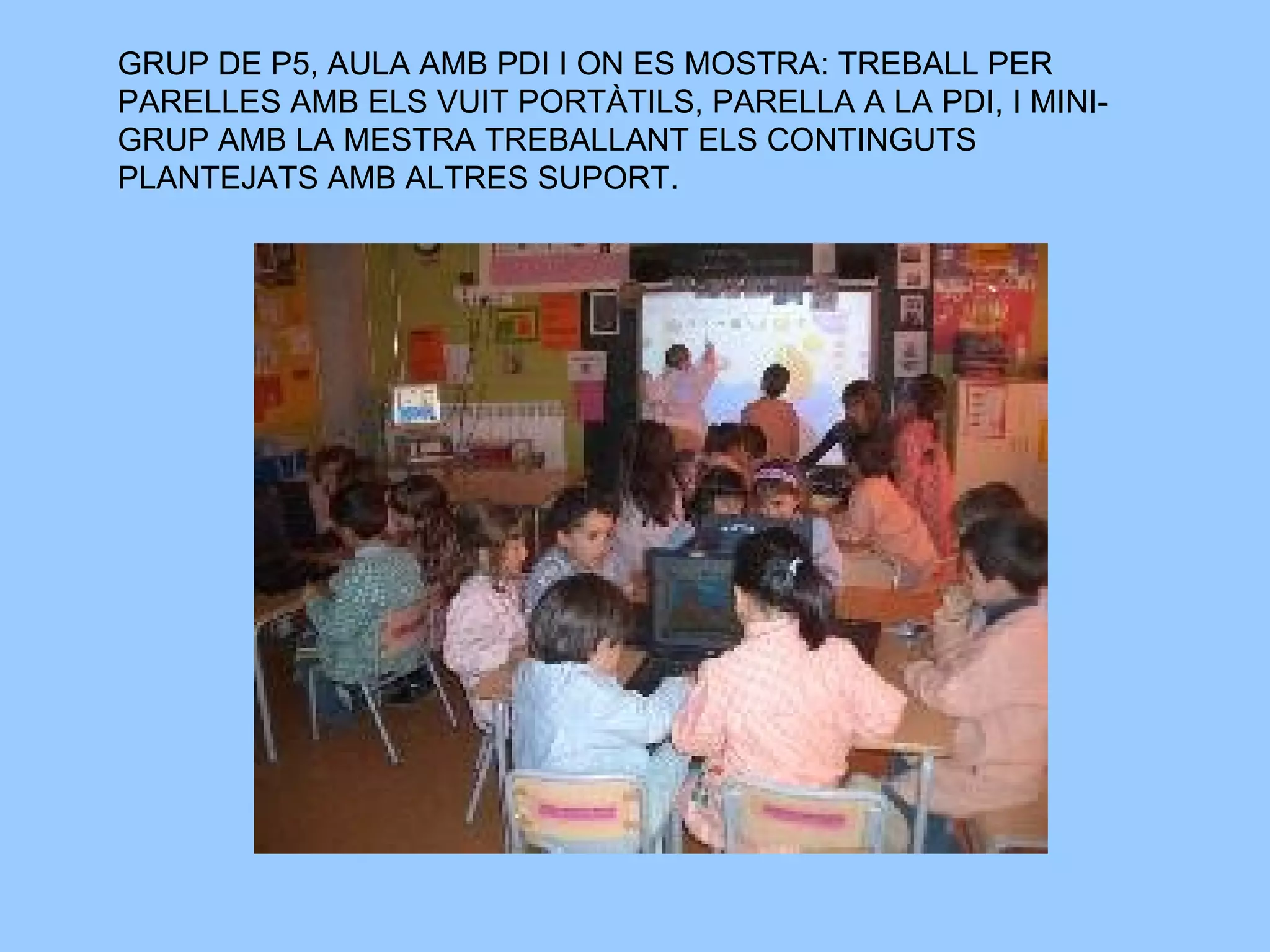 GRUP DE P5, AULA AMB PDI I ON ES MOSTRA: TREBALL PER PARELLES AMB ELS VUIT PORTÀTILS, PARELLA A LA PDI, I MINI-GRUP AMB LA MESTRA TREBALLANT ELS CONTINGUTS PLANTEJATS AMB ALTRES SUPORT.