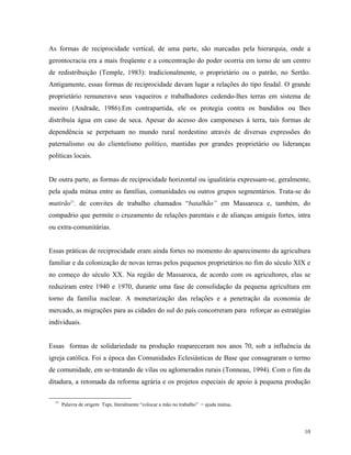 As formas de reciprocidade vertical, de uma parte, são marcadas pela hierarquia, onde a
gerontocracia era a mais freqüente e a concentração do poder ocorria em torno de um centro
de redistribuição (Temple, 1983): tradicionalmente, o proprietário ou o patrão, no Sertão.
Antigamente, essas formas de reciprocidade davam lugar a relações do tipo feudal. O grande
proprietário remunerava seus vaqueiros e trabalhadores cedendo-lhes terras em sistema de
meeiro (Andrade, 1986).Em contrapartida, ele os protegia contra os bandidos ou lhes
distribuía água em caso de seca. Apesar do acesso dos camponeses à terra, tais formas de
dependência se perpetuam no mundo rural nordestino através de diversas expressões do
paternalismo ou do clientelismo político, mantidas por grandes proprietário ou lideranças
políticas locais.


De outra parte, as formas de reciprocidade horizontal ou igualitária expressam-se, geralmente,
pela ajuda mútua entre as famílias, comunidades ou outros grupos segmentários. Trata-se do
mutirão11, de convites de trabalho chamados “batalhão” em Massaroca e, também, do
compadrio que permite o cruzamento de relações parentais e de alianças amigais fortes, intra
ou extra-comunitárias.


Essas práticas de reciprocidade eram ainda fortes no momento do aparecimento da agricultura
familiar e da colonização de novas terras pelos pequenos proprietários no fim do século XIX e
no começo do século XX. Na região de Massaroca, de acordo com os agricultores, elas se
reduziram entre 1940 e 1970, durante uma fase de consolidação da pequena agricultura em
torno da família nuclear. A monetarização das relações e a penetração da economia de
mercado, as migrações para as cidades do sul do país concorreram para reforçar as estratégias
individuais.


Essas formas de solidariedade na produção reapareceram nos anos 70, sob a influência da
igreja católica. Foi a época das Comunidades Eclesiásticas de Base que consagraram o termo
de comunidade, em se-tratando de vilas ou aglomerados rurais (Tonneau, 1994). Com o fim da
ditadura, a retomada da reforma agrária e os projetos especiais de apoio à pequena produção

  11
       Palavra de origem Tupi, literalmente “colocar a mão no trabalho” = ajuda mútua.




                                                                                           10
 