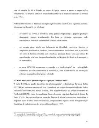 rural da década de 80, o Estado, no rastro da Igreja, passou a apoiar as organizações
comunitárias, via diversas formas de investimento coletivo e de incentivo financeiro (Sabourin
et al., 1996).


Pode-se então resumir as dinâmicas de organização social no século XX na região de Juazeiro-
Massaroca (ver figura 1), em três fases:


-        no começo do século, a coabitação entre grandes propriedades e pequena produção
         dependente (meeiro, arrendamento) deu lugar as estruturas camponesas onde
         coexistiam as formas de reciprocidade verticais e horizontais;


-        em meados desse século um fechamento da identidade camponesa favorece o
         surgimento de dinâmicas familiares construídas em torno da célula de base, e não mais
         em torno da família estendida, sob a tutela do patriarca. Essa é uma das formas de
         consolidação, pela base, da agricultura familiar no Nordeste do Brasil: a da autarquia e
         da subsistência;


-        os anos 1970-1980 consagram a expansão e a "modernização" da                                      reciprocidade
         camponesa por vias comunitárias e associativas, com a contribuição de instituições
         externas, essencialmente a Igreja e o Estado.


2.2. Uma intervenção pública original : o projeto Fundo de Pasto
A partir de 1982, no quadro da política de reforma agrária12, o Instituto de Terras da Bahia
(INTERBA) tornou-se responsável pela execução de um projeto de regularização dos títulos
fundiários financiado pelo Banco Mundial, pela Superintendência de Desenvolvimento do
Nordeste (SUDENE) e pela Companhia de Desenvolvimento e de Ação Regional do Estado da
Bahia (CAR). As especulações em torno dos Fundos de Pasto levaram estas instituições à
proporem ações de apoio financeiro e técnico, ultrapassando o objetivo inicial de regularização
fundiária e de cadastramento das terras públicas (Garcez, 1987).



12
  A constituição do Estado da Bahia prevê no art .178, a concessão de uso, gravando clausula de inalienabilidade à
associação legitimamente constituída e integrada por todos os seus reais ocupantes,...nas áreas de Fundos de Pasto.


                                                                                                                      11
 