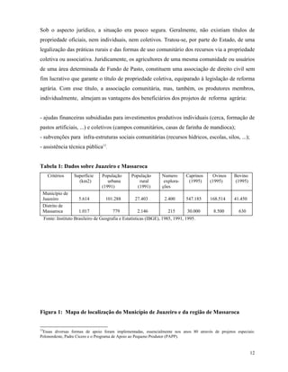 Sob o aspecto jurídico, a situação era pouco segura. Geralmente, não existiam títulos de
propriedade oficiais, nem individuais, nem coletivos. Tratou-se, por parte do Estado, de uma
legalização das práticas rurais e das formas de uso comunitário dos recursos via a propriedade
coletiva ou associativa. Juridicamente, os agricultores de uma mesma comunidade ou usuários
de uma área determinada de Fundo de Pasto, constituem uma associação de direito civil sem
fim lucrativo que garante o título de propriedade coletiva, equiparado à legislação de reforma
agrária. Com esse título, a associação comunitária, mas, também, os produtores membros,
individualmente, almejam as vantagens dos beneficiários dos projetos de reforma agrária:


- ajudas financeiras subsidiadas para investimentos produtivos individuais (cerca, formação de
pastos artificiais, ...) e coletivos (campos comunitários, casas de farinha de mandioca);
- subvenções para infra-estruturas sociais comunitárias (recursos hídricos, escolas, silos, ...);
- assistência técnica pública13.


Tabela 1: Dados sobre Juazeiro e Massaroca
   Critérios     Superfície     População      População        Numero       Caprinos    Ovinos      Bovino
                   (km2)           urbana          rural         explora-     (1995)    (1995)       (1995)
                                (1991)            (1991)        ções
 Município de
 Juazeiro           5.614         101.288        27.403          2.400       547.185    168.514      41.450
 Distrito de
 Massaroca          1.017            779           2.146           215       30.000       8.500        630
 Fonte: Instituto Brasileiro de Geografia e Estatísticas (IBGE), 1985, 1991, 1995.




Figura 1: Mapa de localização do Município de Juazeiro e da região de Massaroca


13
   Essas diversas formas de apoio foram implementadas, essencialmente nos anos 80 através de projetos especiais:
Polonordeste, Padre Cícero e o Programa de Apoio ao Pequeno Produtor (PAPP).


                                                                                                              12
 
