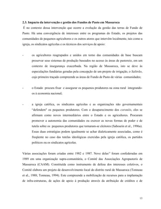 2.3. Impacto da intervenção e gestão dos Fundos de Pasto em Massaroca
É no contexto dessa intervenção que ocorre a evolução da gestão das terras de Fundo de
Pasto. Há uma convergência de interesses entre os programas do Estado, os projetos das
comunidades de pequenos agricultores e os outros atores que intervêm localmente, tais como a
igreja, os sindicatos agrícolas e os técnicos dos serviços de apoio:


-      os agricultores reagrupados e unidos em torno das comunidades de base buscam
       preservar seus sistemas de produção baseados no acesso às áreas de pastoreio, em um
       contexto de insegurança exacerbada. Na região de Massaroca, isto se deve às
       especulações fundiárias geradas pela concepção de um projeto de irrigação, o Salitrão,
       cujo primeiro traçado compreende as áreas de Fundo de Pasto de várias comunidades;


-      o Estado procura fixar e assegurar os pequenos produtores na zona rural integrando-
       os à economia nacional;


-      a igreja católica, os sindicatos agrícolas e as organizações não governamentais
       “defendem" os pequenos produtores. Com o desaparecimento dos coronéis, eles se
       afirmam como novos intermediários entre o Estado e os agricultores. Procuram
       promover a autonomia das comunidades ou exercer as novas formas de poder e de
       tutela sobre os pequenos produtores que tornaram-se eleitores (Sabourin et al., 1996a).
       Essas duas estratégias podem igualmente se achar dialeticamente associadas, como é
       freqüente no caso das tutelas ideológicas exercidas pela igreja católica, os partidos
       políticos ou os sindicatos agrícolas.


Várias associações foram criadas entre 1982 e 1987. Nove delas14 foram confederadas em
1989 em uma organização supra-comunitária, o Comitê das Associações Agropastoris de
Massaroca (CAAM). Constituída como instrumento de defesa dos interesses coletivos, o
Comitê elabora um projeto de desenvolvimento local do distrito rural de Massaroca (Tonneau
et al., 1988; Tonneau, 1994). Este compreende a mobilização de recursos para a implantação
de infra-estruturas, de ações de apoio à produção através da atribuição de créditos e de




                                                                                           13
 