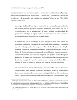 Fonte: Comitê das Associações Agropastoris de Massaroca (1996)


Se, originariamente, uma dinâmica associativa e um consenso social permitiram a legalização
dos direitos de propriedade das áreas comuns, o mesmo não é válido no que concerne aos
investimentos e às arrumações que poderiam ser realizadas18 (Caron et al., 1994). Várias
estratégias se destacam:


-        a estratégia “tradicional” anti-risco se mantém. Certas comunidades ou certas famílias
         em seu seio, preferem optar pelo “resguardo” relativo das áreas comuns para fins de
         reserva forrageira para os anos de seca e de reserva fundiária para a instalação dos
         jovens. Esta estratégia de espera prudente é acompanhada de uma ausência de
         investimentos, inclusive em termos de recursos hídricos;


-        as comunidades de Juá e de Lagoa do Meio dispõem de vastas áreas comuns não
         delimitadas oficialmente e sem título de propriedade. Elas continuam a gerencia-las
         segundo a estratégia costumeira que prevê acolher rebanhos de agricultores atingidos
         pela seca. Em nome da solidariedade camponesa, fazendeiros do município vizinho de
         Senhor do Bonfim utilizaram e, abusaram, da hospitalidade dos pequenos agricultores
         da comunidade de Juá, que colocaram em perigo suas próprias reservas forrageiras.
         Esta prática se monetarizou recentemente. Teoricamente os criadores remuneram uma
         família ou um agricultor para ter acesso às suas                      pastagens individuais. Mas na
         ausência de cercas, os animais se espalham pelo Fundo de Pasto da comunidade;


-        em decorrência disto, a comunidade de Cipó, mais ameaçada19 pelos especuladores e
         outros invasores, optou por uma estratégia de defesa ativa, através do fechamento das
         áreas comuns situadas na divisa com o projeto de irrigação Salitrão. Este procedimento
         coloca a questão da solidariedade inter-comunitária no caso das comunidades cujos

    18
     A propósito da gestão das áreas comuns no Marrocos, Chiche(1992) afirma: “o principio da gestão não é a valorização
em comum dos recursos, mas o controle da concorrência para seu uso individual”. Mais geralmente e se referindo à gestão
das áreas comuns em zona mediterrânea, Bourbouze et Rubino (1992) se impressionaram com o baixo nível de solidariedade
dos beneficiários, que se exprime apenas nos períodos onde todo o grupo esta ameaçado”.

   19
      Ao contrário das comunidades de Lagoa do Meio e de Juá, seu Fundo de Pasto está incluido no primeiro traçado do
projeto de irrigação Salitrão.




                                                                                                                     16
 