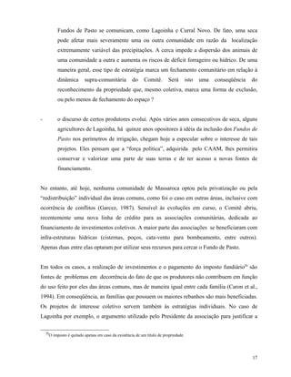 Fundos de Pasto se comunicam, como Lagoinha e Curral Novo. De fato, uma seca
             pode afetar mais severamente uma ou outra comunidade em razão da localização
             extremamente variável das precipitações. A cerca impede a dispersão dos animais de
             uma comunidade a outra e aumenta os riscos de déficit forrageiro ou hídrico. De uma
             maneira geral, esse tipo de estratégia marca um fechamento comunitário em relação à
             dinâmica        supra-comunitária          do     Comitê.       Será        isto   uma   conseqüência   do
             reconhecimento da propriedade que, mesmo coletiva, marca uma forma de exclusão,
             ou pelo menos de fechamento do espaço ?


-            o discurso de certos produtores evolui. Após vários anos consecutivos de seca, alguns
             agricultores de Lagoinha, há quinze anos opositores à idéia da inclusão dos Fundos de
             Pasto nos perímetros de irrigação, chegam hoje a especular sobre o interesse de tais
             projetos. Eles pensam que a “força política”, adquirida pelo CAAM, lhes permitira
             conservar e valorizar uma parte de suas terras e de ter acesso a novas fontes de
             financiamento.


No entanto, até hoje, nenhuma comunidade de Massaroca optou pela privatização ou pela
“redistribuição” individual das áreas comuns, como foi o caso em outras áreas, inclusive com
ocorrência de conflitos (Garcez, 1987). Sensível às evoluções em curso, o Comitê abriu,
recentemente uma nova linha de crédito para as associações comunitárias, dedicada ao
financiamento de investimentos coletivos. A maior parte das associações se beneficiaram com
infra-estruturas hídricas (cisternas, poços, cata-vento para bombeamento, entre outros).
Apenas duas entre elas optaram por utilizar seus recursos para cercar o Fundo de Pasto.


Em todos os casos, a realização de investimentos e o pagamento do imposto fundiário20 são
fontes de problemas em decorrência do fato de que os produtores não contribuem em função
do uso feito por eles das áreas comuns, mas de maneira igual entre cada família (Caron et al.,
1994). Em conseqüência, as famílias que possuem os maiores rebanhos são mais beneficiadas.
Os projetos de interesse coletivo servem também às estratégias individuais. No caso de
Lagoinha por exemplo, o argumento utilizado pelo Presidente da associação para justificar a

    20
         O imposto é quitado apenas em caso da existência de um título de propriedade.




                                                                                                                     17
 