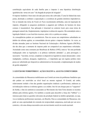 contribuição equivalente de cada família para o imposto é uma hipotética distribuição
igualitária das terras em caso " da chegada do projeto de irrigação".
O imposto fundiário é bem mais elevado para terras não cultivadas. É uma lei federal das mais
justas, destinada a combater a especulação e a existência de grandes domínios improdutivos.
Em se tratando das terras de Fundo de Pasto recentemente atribuídas, uma tal majoração do
imposto, obrigando os pequenos produtores a pagarem por milhares de hectares de áreas
comuns é insustentável. Sua aplicação é irracional no contexto local, pois essas terras de
pastagem natural são, freqüentemente, impróprias à cultura de sequeiro. Há contradição entre a
legislação federal e o uso local dos recursos, entre a lei e a prática no campo.
As conseqüências podem ser consideráveis. Para ter acesso aos empréstimos subsidiados no
âmbito da reforma agrária, as comunidades devem quitar o imposto fundiário. As vezes, as
dívidas atrasadas junto ao Instituto Nacional de Colonização e Reforma Agraria (INCRA),
são tão altas que o montante de imposto pode ser comparável aos empréstimos solicitados.
Assinalado como uma constante por Bourbouze & Rubino (1992), trata-se “de uma profunda
inadequação entre as legislações e as práticas realmente adotadas”...e, para prosseguir, é
necessário “reavaliar, revisar, completar os dispositivos legislativos atuais denunciados como
inadaptados, confusos, desiguais, inaplicáveis..., é importante que um regime jurídico claro
possa ser substituído por dispositivos administrativos favorecendo a implementação de modos
de gestão adaptados”.


3. GESTÃO DO TERRITÓRIO E AÇÃO COLETIVA: ALGUNS COMENTÁRIOS


As comunidades de Massaroca mobilizaram seu Comitê em torno de problemas fundiários que
não podem ser resolvidos ao nível local ou mesmo regional. O Comitê, até então,
relativamente isolado e fora das grandes organizações sindicais e profissionais, endossou as
reivindicações relativas à reforma agrária e ao crédito. Isto foi um choque para os "vaqueiros"
do Sertão, o fato de sentirem-se associados ao Movimento dos Sem-Terra durante os recentes
debates pela reforma agrária. Foi também a ocasião para descobrir a força dos "lobbies" e o
interesse para tratar as questões relevantes da jurisdição federal no âmbito apropriado, ou seja,
via as instâncias profissionais nacionais, em Brasília. Para as comunidades de Massaroca, isto
pode ser uma oportunidade de extensão da reciprocidade camponesa, motivada por um novo
contexto, o de uma aliança necessária com um movimento social em escala nacional.


                                                                                              18
 