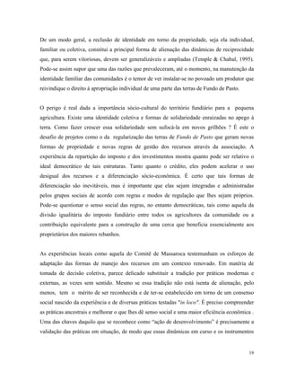 De um modo geral, a reclusão de identidade em torno da propriedade, seja ela individual,
familiar ou coletiva, constitui a principal forma de alienação das dinâmicas de reciprocidade
que, para serem vitoriosas, devem ser generalizáveis e ampliadas (Temple & Chabal, 1995).
Pode-se assim supor que uma das razões que prevaleceram, até o momento, na manutenção da
identidade familiar das comunidades é o temor de ver instalar-se no povoado um produtor que
reivindique o direito à apropriação individual de uma parte das terras de Fundo de Pasto.


O perigo é real dada a importância sócio-cultural do território fundiário para a pequena
agricultura. Existe uma identidade coletiva e formas de solidariedade enraizadas no apego à
terra. Como fazer crescer essa solidariedade sem sufocá-la em novos grilhões ? É este o
desafio de projetos como o da regularização das terras de Fundo de Pasto que geram novas
formas de propriedade e novas regras de gestão dos recursos através da associação. A
experiência da repartição do imposto e dos investimentos mostra quanto pode ser relativo o
ideal democrático de tais estruturas. Tanto quanto o crédito, eles podem acelerar o uso
desigual dos recursos e a diferenciação sócio-econômica. É certo que tais formas de
diferenciação são inevitáveis, mas é importante que elas sejam integradas e administradas
pelos grupos sociais de acordo com regras e modos de regulação que lhes sejam próprios.
Pode-se questionar o senso social das regras, no entanto democráticas, tais como aquela da
divisão igualitária do imposto fundiário entre todos os agricultores da comunidade ou a
contribuição equivalente para a construção de uma cerca que beneficia essencialmente aos
proprietários dos maiores rebanhos.


As experiências locais como aquela do Comitê de Massaroca testemunham os esforços de
adaptação das formas de manejo dos recursos em um contexto renovado. Em matéria de
tomada de decisão coletiva, parece delicado substituir a tradição por práticas modernas e
externas, as vezes sem sentido. Mesmo se essa tradição não está isenta de alienação, pelo
menos, tem o mérito de ser reconhecida e de ter-se estabelecido em torno de um consenso
social nascido da experiência e de diversas práticas testadas "in loco". É preciso compreender
as práticas ancestrais e melhorar o que lhes dê senso social e uma maior eficiência econômica .
Uma das chaves daquilo que se reconhece como “ação de desenvolvimento” é precisamente a
validação das práticas em situação, de modo que essas dinâmicas em curso e os instrumentos


                                                                                             19
 