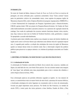 INTRODUÇÃO

No norte do Estado da Bahia, chama-se Fundo de Pasto ou Fecho de Pasto as reservas de
pastagem, em terras utilizadas para o pastoreio comunitário. Essas "terras comuns" fazem
parte do patrimônio coletivo de comunidades rurais, como aquelas da pequena região de
Massaroca (Juazeiro-BA), onde a Empresa Brasileira de pesquisa Agropecuária, EMBRAPA e
o Centro Internacional de Cooperação em Pesquisa Agronômica para o Desenvolvimento,
CIRAD, apoiam desde 1986 um projeto de Pesquisa-Desenvolvimento. Os Fundos de Pasto
estão tradicionalmente associados à pecuária extensiva via o pastoreio da vegetação natural da
caatinga. Esse modo de exploração dos recursos naturais funcionou durante vários séculos,
mas, hoje, tornou-se mais raro no Sertão do Nordeste brasileiro, onde, geralmente, o espaço
foi apropriado e cercado individualmente.
A primeira parte deste trabalho tenta explicar essa situação no marco da história fundiária da
região assim como os diversos fatores que reduziram essas últimas áreas de vegetação tropical
seca. A segunda parte analisa a evolução das estratégias dos atores da região de Massaroca
quanto ao manejo dessas terras no contexto atual, face a intervenção original dos poderes
públicos para preservar os espaços naturais e os sistemas de produção associados aos Fundos
de pasto.


1. HISTÓRIA FUNDIÁRIA NO SERTÃO DO VALE DO SÃO FRANCISCO


1.1. A colonização do Sertão
A colonização do Nordeste semi-árido do Brasil, fez-se através das sesmarias, medidas em
léguas, de cada lado dos rios, sem limite físico preciso. Era uso corrente manter uma margem
de "uma légua" não atribuída entre duas propriedades para evitar a mistura dos rebanhos e
outros litígios (Garcez & Sena, 1992).


Essa colonização opera-se em períodos diferentes segundo as regiões. As vias naturais de
acesso, as características mais ou menos hostis do meio local, a presença de recursos hídricos,
a localização estratégica de certos lugarejos no cruzamento entre os eixos de comunicação,
tiveram um papel importante nesse processo. No Sertão do São Francisco, na metade do
século XVII, a maior parte das terras pertencia a duas famílias, Guedes de Brito e Dias


                                                                                             2
 