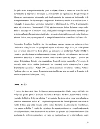de apoio ou de acompanhamento dos quais se dispõe, deixem o tempo aos atores locais de
experimentar e negociar as mudanças. A esse respeito, as organizações de agricultores de
Massaroca mostraram-se interessadas pela implementação de sistemas de informação e de
acompanhamento a fim de antecipar, e se possível, de melhor controlar as evoluções locais. A
realização de diagnósticos territoriais participativos (Tonneau et al., 1988), de zoneamentos
sob a ótica dos atores (Santana et al., 1994), são instrumentos úteis a decisão e a negociação.
Trata-se de adaptá-los ás situações locais. Para garantir sua operacionalidade é importante que
as informações produzidas sejam atualizadas e apropriáveis por diferentes categorias de atores,
a fim de limitar, tanto quanto possível, as apropriações exclusivas e as diferenciações sociais.


Em matéria de política fundiária e de valorização dos recursos naturais, as mudanças podem
conduzir às evoluções que são perceptíveis apenas a médio ou longo prazo, as vezes quando
elas se tornam irreversíveis. Esse gênero de considerações conduziram Weber (1995) “a
colocar a questão do desenvolvimento em termos da gestão das interações entre as variáveis
econômicas e sociais e as variáveis naturais, tanto no espaço como no tempo”. Traduzida em
termos de tomada de decisão, essa concepção do desenvolvimento encaminha a “processos de
interação entre atores sociais (individuais ou coletivos), tendo representações e pesos
diferentes na negociação” (Weber, 1995). As novas dinâmicas em torno do Fundo de Pasto no
Nordeste oferecem um campo de pesquisa, mas também de ação em matéria de gestão e de
mediação patrimonial (Ollagnon, 1989).




CONCLUSÃO


O estudo dos Fundos de Pasto de Massaroca mostra novas diversidades e especificidades em
relação ao quadro geral da evolução fundiária do Nordeste do Brasil. Raramente se assiste a
repetição da história de forma idêntica. A apropriação das terras via a cerca, generalizada no
Nordeste no curso do século XX, representa apenas um dos futuros possíveis das terras de
Fundo de Pasto que ainda existem. Outras formas de manejo e administra são consideradas,
pelo menos na Bahia. O estudo das estratégias dos atores sociais revela evoluções rápidas do
seu comportamento, uma incontestável flexibilidade do aparelho do Estado contrastando com
a natureza dos textos regulamentares em vigor, e o surgimento de novos intermediários locais


                                                                                               20
 