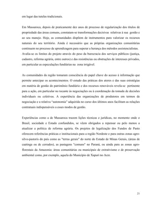 em lugar das tutelas tradicionais.


Em Massaroca, depois de praticamente dez anos de processo de regularização dos títulos de
propriedade das áreas comuns, constatam-se transformações decisivas relativas à sua gestão e
ao seu manejo. Hoje, as comunidades dispõem de instrumentos para valorizar os recursos
naturais do seu território. Ainda é necessário que as próprias organizações comunitárias
continuem no processo de aprendizagem para superar a herança dos métodos assistencialistas.
Avalia-se os limites do projeto através do peso da burocracia dos serviços públicos (justiça,
cadastro, reforma agrária, entre outros) e das resistências ou obstruções de interesses privados,
em particular as especulações fundiárias na zona irrigável.


As comunidades da região tomaram consciência do papel chave do acesso à informação que
permite antecipar os acontecimentos. O estudo das práticas dos atores e das suas estratégias
em matéria de gestão do patrimônio fundiário e dos recursos renováveis revela-se pertinente
para a ação, em particular no tocante às negociações ou à coordenação da tomada de decisões
individuais ou coletivas. A experiência das organizações de produtores em termos de
negociação e a relativa “autonomia” adquirida no curso dos últimos anos facilitam as relações
contratuais indispensáveis a esses modos de gestão.


Experiências como a de Massaroca trazem lições técnicas e jurídicas, no momento onde o
Brasil, sociedade e Estado confundidos, se vêem obrigados a repensar ou pelo menos a
atualizar a política de reforma agrária. Os projetos de legalização dos Fundos de Pasto
oferecem referências práticas e institucionais para a região Nordeste e para outras zonas agro-
silvo-pastoris do país como as "terras gerais" do norte do Estado de Minas Gerais, (áreas de
caatinga ou de cerrados), as pastagens "comuns" no Paraná, ou ainda para as zonas agro-
florestais da Amazonia: áreas comunitárias ou municipais de extrativismo e de preservação
ambiental como, por exemplo, aquela do Município de Xapuri no Acre.




                                                                                              21
 