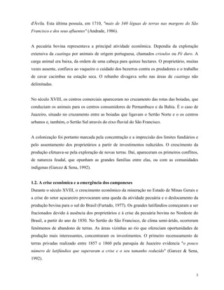 d'Ávila. Esta última possuía, em 1710, "mais de 340 léguas de terras nas margens do São
Francisco e dos seus afluentes" (Andrade, 1986).


A pecuária bovina representava a principal atividade econômica. Dependia da exploração
extensiva da caatinga por animais de origem portuguesa, chamados crioulos ou Pé duro. A
carga animal era baixa, da ordem de uma cabeça para quinze hectares. O proprietário, muitas
vezes ausente, confiava ao vaqueiro o cuidado dos bezerros contra os predadores e o trabalho
de cavar cacimbas na estação seca. O rebanho divagava solto nas áreas de caatinga não
delimitadas.


No século XVIII, os centros comerciais apareceram no cruzamento das rotas das boiadas, que
conduziam os animais para os centros consumidores de Pernambuco e da Bahia. É o caso de
Juazeiro, situado no cruzamento entre as boiadas que ligavam o Sertão Norte e o os centros
urbanos e, também, o Sertão Sul através do eixo fluvial do São Francisco.


A colonização foi portanto marcada pela concentração e a imprecisão dos limites fundiários e
pelo assentamento dos proprietários a partir de investimentos reduzidos. O crescimento da
produção efetuava-se pela exploração de novas terras. Daí, apareceram os primeiros conflitos,
de natureza feudal, que opunham as grandes famílias entre elas, ou com as comunidades
indígenas (Garcez & Sena, 1992).


1.2. A crise econômica e a emergência dos camponeses
Durante o século XVIII, o crescimento econômico da mineração no Estado de Minas Gerais e
a crise do setor açucareiro provocaram uma queda da atividade pecuária e o deslocamento da
produção bovina para o sul do Brasil (Furtado, 1977). Os grandes latifúndios começaram a ser
fracionados devido à ausência dos proprietários e à crise da pecuária bovina no Nordeste do
Brasil, a partir do ano de 1850. No Sertão do São Francisco, de clima semi-árido, ocorreram
fenômenos de abandono de terras. As áreas vizinhas ao rio que ofereciam oportunidades de
produção mais interessantes, concentraram os investimentos. O primeiro recenseamento de
terras privadas realizado entre 1857 e 1860 pela paroquia de Juazeiro evidencia "o pouco
número de latifúndios que superaram a crise e o seu tamanho reduzido" (Garcez & Sena,
1992).


                                                                                           3
 