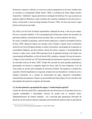 Numerosos vaqueiros, caboclos, ex-escravos ou presos apropriaram-se de terras situadas entre
as sesmarias ou inexploradas (Prado Júnior, 1960). A existência de fontes d'água (riachos
temporários, "caldeirões", lagoas) permitiram a instalação das famílias. Foi o que aconteceu na
pequena região de Massaroca, onde as famílias dos vaqueiros instalaram-se nas terras dos ex-
donos, conservando o nome da antiga fazenda (Tonneau, 1994). As áreas sem acesso à água
ficaram muito pouco povoadas.


Em 1850, a Lei da Terra5 do Brasil impossibilita a obtenção de terras, a não ser por compra.
Ela cria o mercado fundiário. A lei é promulgada pelo Estado para realizar um inventário do
patrimônio público, constituído de terras devolutas. Mas, os meios cadastrais são fracos.
Os censos, confiados às paroquias, indicam limites imprecisos e registros incompletos (Garcez
& Sena, 1992). Aparecem litígios, por exemplo, entre o Estado e a Igreja, sobre as atribuições
anteriores da Coroa Portuguesa doadas às ordens missionárias, encarregadas de evangelizar as
comunidades indígenas, que lhes atribuía o direito de coletar o imposto. A municipalidade de
Juazeiro se opõe, assim, desde 1840 à paroquia local. A separação da Igreja e do Estado com
a proclamação da República, no fim do Século XIX, complica a situação. No caso de Juazeiro,
o litígio só será resolvido em 1927 pela demarcação dos perímetros respectivos da paroquia e
do município (Garcez & Sena, 1992). Votada sob a pressão de certos grandes proprietários,
preocupados em limitar as ocupações ilegais de terras, cada vez mais freqüentes, a Lei da
Terra traduz-se, de fato, pela instalação de numerosas famílias. Ela regulariza a situação dos
ocupantes. Permite legalmente aos vaqueiros comprar terra aos fazendeiros e instalar-se com o
rebanho constituído via o sistema de remuneração em gado. Aparecem comunidades,
materializadas por pequenos vilarejos na proximidade das fontes d'água. Os seus membros são
descendentes dos primeiros ocupantes das fazendas.


1.3. Frentes pioneiras, apropriação do espaço e "modernização agrícola"
A partir do início do século XX, a apropriação das terra desenvolve-se em períodos diversos e
segundo modalidades e intensidades variáveis de acordo com as situações locais.
Independentemente do estatuto fundiário, ela é motivada pela apropriação individual do
direito de uso dos recursos naturais explorados anteriormente de maneira coletiva, pela falta de

  5
      Lei n° 601 do 18-09-1850 (decreto de aplicação n° 1318 do 30-01-1854).




                                                                                              4
 