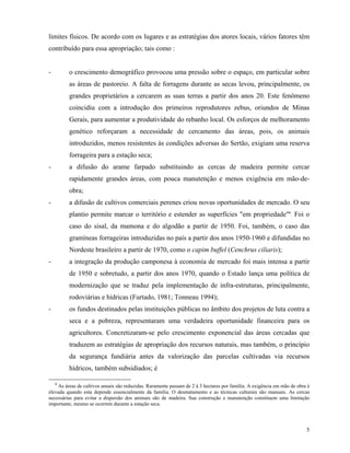 limites físicos. De acordo com os lugares e as estratégias dos atores locais, vários fatores têm
contribuído para essa apropriação; tais como :


-        o crescimento demográfico provocou uma pressão sobre o espaço, em particular sobre
         as áreas de pastoreio. A falta de forragens durante as secas levou, principalmente, os
         grandes proprietários a cercarem as suas terras a partir dos anos 20. Este fenômeno
         coincidiu com a introdução dos primeiros reprodutores zebus, oriundos de Minas
         Gerais, para aumentar a produtividade do rebanho local. Os esforços de melhoramento
         genético reforçaram a necessidade de cercamento das áreas, pois, os animais
         introduzidos, menos resistentes às condições adversas do Sertão, exigiam uma reserva
         forrageira para a estação seca;
-        a difusão do arame farpado substituindo as cercas de madeira permite cercar
         rapidamente grandes áreas, com pouca manutenção e menos exigência em mão-de-
         obra;
-        a difusão de cultivos comerciais perenes criou novas oportunidades de mercado. O seu
         plantio permite marcar o território e estender as superfícies "em propriedade"6. Foi o
         caso do sisal, da mamona e do algodão a partir de 1950. Foi, também, o caso das
         gramíneas forrageiras introduzidas no país a partir dos anos 1950-1960 e difundidas no
         Nordeste brasileiro a partir de 1970, como o capim buffel (Cenchrus ciliaris);
-        a integração da produção camponesa à economia de mercado foi mais intensa a partir
         de 1950 e sobretudo, a partir dos anos 1970, quando o Estado lança uma política de
         modernização que se traduz pela implementação de infra-estruturas, principalmente,
         rodoviárias e hídricas (Furtado, 1981; Tonneau 1994);
-        os fundos destinados pelas instituições públicas no âmbito dos projetos de luta contra a
         seca e a pobreza, representaram uma verdadeira oportunidade financeira para os
         agricultores. Concretizaram-se pelo crescimento exponencial das áreas cercadas que
         traduzem as estratégias de apropriação dos recursos naturais, mas também, o princípio
         da segurança fundiária antes da valorização das parcelas cultivadas via recursos
         hídricos, também subsidiados; é

    6
    As áreas de cultivos anuais são reduzidas. Raramente passam de 2 à 3 hectares por família. A exigência em mão de obra é
elevada quando esta depende essencialmente da família. O desmatamento e as técnicas culturais são manuais. As cercas
necessárias para evitar a dispersão dos animais são de madeira. Sua construção e manutenção constituem uma limitação
importante, mesmo se ocorrem durante a estação seca.




                                                                                                                         5
 