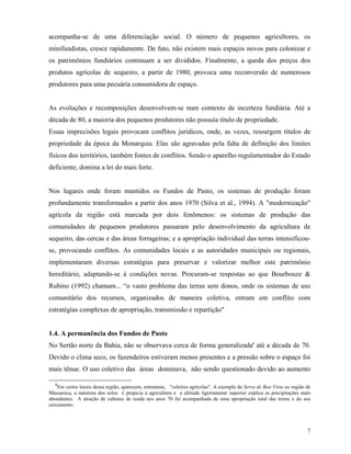 acompanha-se de uma diferenciação social. O número de pequenos agricultores, os
minifundistas, cresce rapidamente. De fato, não existem mais espaços novos para colonizar e
os patrimônios fundiários continuam a ser divididos. Finalmente, a queda dos preços dos
produtos agrícolas de sequeiro, a partir de 1980, provoca uma reconversão de numerosos
produtores para uma pecuária consumidora de espaço.


As evoluções e recomposições desenvolvem-se num contexto de incerteza fundiária. Até a
década de 80, a maioria dos pequenos produtores não possuía título de propriedade.
Essas imprecisões legais provocam conflitos jurídicos, onde, as vezes, ressurgem títulos de
propriedade da época da Monarquia. Elas são agravadas pela falta de definição dos limites
físicos dos territórios, também fontes de conflitos. Sendo o aparelho regulamentador do Estado
deficiente, domina a lei do mais forte.


Nos lugares onde foram mantidos os Fundos de Pasto, os sistemas de produção foram
profundamente transformados a partir dos anos 1970 (Silva et al., 1994). A "modernização"
agrícola da região está marcada por dois fenômenos: os sistemas de produção das
comunidades de pequenos produtores passaram pelo desenvolvimento da agricultura de
sequeiro, das cercas e das áreas forrageiras; e a apropriação individual das terras intensificou-
se, provocando conflitos. As comunidades locais e as autoridades municipais ou regionais,
implementaram diversas estratégias para preservar e valorizar melhor este patrimônio
hereditário, adaptando-se à condições novas. Procuram-se respostas ao que Bourbouze &
Rubino (1992) chamam... “o vasto problema das terras sem donos, onde os sistemas de uso
comunitário dos recursos, organizados de maneira coletiva, entram em conflito com
estratégias complexas de apropriação, transmissão e repartição"


1.4. A permanência dos Fundos de Pasto
No Sertão norte da Bahia, não se observava cerca de forma generalizada8 até a década de 70.
Devido o clima seco, os fazendeiros estiveram menos presentes e a pressão sobre o espaço foi
mais tênue. O uso coletivo das áreas dominava, não sendo questionado devido ao aumento

   8
    Em certos locais dessa região, aparecem, entretanto, "celeiros agrícolas". A exemplo da Serra de Boa Vista na região de
Massaroca, a natureza dos solos é propicia à agricultura e a altitude ligeiramente superior explica as precipitações mais
abundantes. A atração de culturas de renda nos anos 70 foi acompanhada de uma apropriação total das terras e do seu
cercamento.




                                                                                                                         7
 