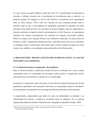 É o que se passa na região Nordeste a partir dos anos 70. A intensificação da integração ao
mercado, a inflação crescente com a transferência de investimentos para os imóveis e os
primeiros projetos de irrigação no vale do São Francisco, estimularam novas especulações
sobre as terras (Garcez, 1987). Tudo isso resultou em uma acentuada pressão sobre o
território, legal ou não, e uma dinâmica de apropriação individual de superfícies até então
utilizadas como Fundo de Pasto. No município de Juazeiro (Bahia), onde são implantados os
primeiros perímetros irrigados, devido à proximidade do rio São Francisco, as especulações
fundiárias são intensas, principalmente nas extensões da irrigação, provocando conflitos.
Poder-se-ia esperar uma repetição histórica dos fenômenos conhecidos em outras partes do
Nordeste, a saber a apropriação fundiária privada e individual através das cercas. Entretanto,
as estratégias rurais e institucionais estão dando lugar à formas originais de gestão das áreas
comuns, mas, também, a uma adaptação regional da política de reforma agrária.




2. ORGANIZAÇÕES RURAIS E GESTÃO DOS FUNDOS DE PASTO : O CASO DE
MASSAROCA (JUAZEIRO-BA)


2.1. Evolução das formas de organização dos produtores
Hoje, no Sertão da Bahia, a história dos Fundos de Pasto se confunde com o que se chama
comunidades rurais. As comunidades são formações sociais recentes. A organização social é
marcada por duas características: o parentesco e a reciprocidade.


O parentesco é onipresente, todos são primos. Como efeito do sistema de herança por divisão
igualitária do patrimônio e de casamentos intra-locais, as comunidades reúnem os familiares10
dos descendentes do proprietário de uma antiga fazenda desmembrada no século passado.


A reciprocidade, compreendida aqui dentro do senso de solidariedade na produção e na
redistribuição dos recursos, é própria às sociedades rurais ou indígenas. Ela se expressa
segundo duas dinâmicas distintas, freqüentemente conjugadas ou paralelas (Temple, 1983).

9
    por oposição as roças próximas das moradias, os pastos ficando no "fundo" da fazenda.
     10
        Umas vinte famílias em média.



                                                                                             9
 