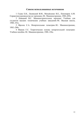 Список использованных источников
1 Годик Е.И., Лисянский В.М., Михайленко В.Е., Пономарев А.М.
Справочное руководство по черчению.-М.: Машиностроение, 1988.-695с.
2 Левицкий В.С. Машиностроительное черчение: Учебник для
студентов высших технических учебных заведений.-М.: Высшая школа,
1988.-351с.
3 Фролов С.А. Начертательная геометрия.-М.: Машиностроение,
1983.-240с.
4 Иванов Г.С. Теоретические основы начертательной геометрии:
Учебное пособие.-М.: Машиностроение, 1988.-156с.
13
Copyright ОАО «ЦКБ «БИБКОМ» & ООО «Aгентство Kнига-Cервис»
 