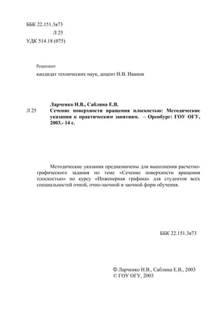 ББК 22.151.3я73
Л 25
УДК 514.18 (075)
Рецензент
кандидат технических наук, доцент Н.В. Иванов
Ларченко Н.В., Саблина Е.В.
Л 25 Сечение поверхности вращения плоскостью: Методические
указания к практическим занятиям. – Оренбург: ГОУ ОГУ,
2003.- 14 с.
Методические указания предназначены для выполнения расчетно-
графического задания по теме «Сечение поверхности вращения
плоскостью» по курсу «Инженерная графика» для студентов всех
специальностей очной, очно-заочной и заочной форм обучения.
ББК 22.151.3я73
© Ларченко Н.В., Саблина Е.В., 2003
© ГОУ ОГУ, 2003
Copyright ОАО «ЦКБ «БИБКОМ» & ООО «Aгентство Kнига-Cервис»
 