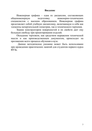 Введение
Инженерная графика – одна из дисциплин, составляющих
общеинженерную подготовку инженерно-технических
специалистов с высшим образованием. Инженерная графика
представляет собой учебную дисциплину, включающую в себя как
элементы начертательной геометрии, так и технического черчения.
Знание конструктором поверхностей и их свойств дает ему
большую свободу при проектировании изделий.
Овладение чертежом, как средством выражения технической
мысли и как производственным документом, происходит на
протяжении всего процесса обучения в вузе.
Данное методическое указание может быть использовано
при проведении практических занятий для студентов первого курса
ВУЗа.
3
Copyright ОАО «ЦКБ «БИБКОМ» & ООО «Aгентство Kнига-Cервис»
 