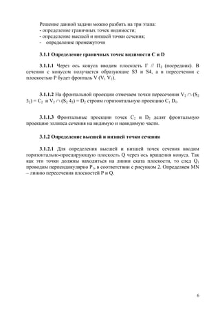 Решение данной задачи можно разбить на три этапа:
- определение граничных точек видимости;
- определение высшей и низшей точки сечения;
- определение промежуточн
3.1.1 Определение граничных точек видимости С и D
3.1.1.1 Через ось конуса вводим плоскость Г // П2 (посредник). В
сечении с конусом получается образующие S3 и S4, а в пересечении с
плоскостью Р будет фронталь V (V1 V2).
3.1.1.2 На фронтальной проекции отмечаем точки пересечения V2 ∩ (S2
32) = C2 и V2 ∩ (S2 42) = D2 строим горизонтальную проекцию С1 D1.
3.1.1.3 Фронтальные проекции точек С2 и D2 делят фронтальную
проекцию эллипса сечения на видимую и невидимую части.
3.1.2 Определение высшей и низшей точки сечения
3.1.2.1 Для определения высшей и низшей точек сечения вводим
горизонтально-проецирующую плоскость Q через ось вращения конуса. Так
как эти точки должны находиться на линии ската плоскости, то след Q1
проводим перпендикулярно P1, в соответствии с рисунком 2. Определяем MN
– линию пересечения плоскостей P и Q.
6
Copyright ОАО «ЦКБ «БИБКОМ» & ООО «Aгентство Kнига-Cервис»
 