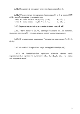 3.1.2.2 Плоскость Q пересекает конус по образующим S1 и S2.
3.1.2.3 Строим точки пересечения образующих S1 и S2 с линией MN
(АВ) – есть большая ось эллипса сечения.
Точка В – самая высокая М2 N2 ∩ S2 12 = B2 B1 ∈ S1 21
Точка А – самая низкая М2 N2 ∩ S2 12 = А2 А1 ∈ S1 11
3.1.3 Определение малой оси эллипса сечения точек F и Е
3.1.3.1 Через точку О (О1 О2) делящую большую ось АВ пополам,
проводим плоскость Σ2 – горизонтальную линию уровня (посредник).
3.1.3.2 В пересечении с плоскостью Р получается горизонталь Р ∩ Σ = h
(h1 h2).
3.1.3.3 Плоскость Σ пересекает конус по окружности m (m1 m2).
3.1.3.4 На горизонтальной проекции отмечаем общие точки
горизонтали h1 и окружности m1 точки F1 и E1, - F2 ∈ Σ2 , E2 ∈ Σ2 , FE – малая
ось эллипса сечения.
8
Copyright ОАО «ЦКБ «БИБКОМ» & ООО «Aгентство Kнига-Cервис»
 