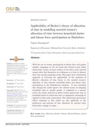  
Open  Science  Journal  –  April  2016      1  
RESEARCH ARTICLE
Applicability of Becker’s theory of allocation
of time in modelling married women’s
allocation of time between household duties
and labour force participation in Zimbabwe.
Clapton Munongerwa*
Department of Economics, Midlands State University, Harare, Zimbabwe
*Coresponding author: Clapton Munongerwa,	
  clapton.munongerwa@gmail.com
Abstract:
Key words: Time Allocation, Becker’s Theory, Married Women, Labour
force participation
Citation:  Clapton  M.  (2016)  
Applicability  of  Becker’s  theory  of  
allocation  of  time  in  modelling  
married  women’s  allocation  of  time  
between  household  duties  and  
labour  force  participation  in  
Zimbabwe.  Open  Science  Journal  
1(1)    
  
  
Received:    21
st
  March  2016  
  
Accepted:  27
th
  April  2016  
  
Published:  30
th
  April  2016  
  
Copyright:  ©  2016  This  is  an  
open  access  article  under  the  terms  
of  the  Creative  Commons  
Attribution  License,  which  permits  
unrestricted  use,  distribution,  and  
reproduction  in  any  medium,  
provided  the  original  author  and  
source  are  credited.  
  
Funding:  The  author(s)  received  
no  specific  funding  for  this  work  
  
Competing  Interests:  The  
author  have  declared  that  no  
competing  interests  exists.  
With the rise in women participation in labour force and gender
equality campaigns on the one hand and cultural norms which
characterise women as house makers on the other, most married
women often find themselves in a dilemma as to how to allocate
their time among competing needs. This paper used a theoretical
approach in reviewing the applicability of the proposals of
Becker’s allocation of time theory to the married women’s
allocation of time between household duties and labour force
participation to the Zimbabwean situation. It was concluded
that though the model ignores the cultural norms of assigning
household roles to specific gender, it explained to a greater
extent the trends observed in which women spend more time in
household chores to which they have a comparative advantage as
opposed to their male counterparts. The substitution and income
effects explained in this model are also applicable to the
preferences and patterns of time allocation by married when
faced with a change in wages.
 