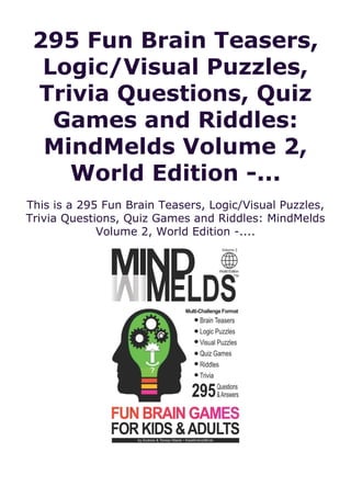 295 Fun Brain Teasers,
Logic/Visual Puzzles,
Trivia Questions, Quiz
Games and Riddles:
MindMelds Volume 2,
World Edition -...
This is a 295 Fun Brain Teasers, Logic/Visual Puzzles,
Trivia Questions, Quiz Games and Riddles: MindMelds
Volume 2, World Edition -....
 