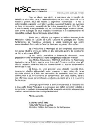PROCURADORIA-GERAL DE JUSTIÇA
Não se olvida, por óbvio, a relevância da concessão de
benefícios tributários para o desenvolvimento da economia estadual. Essa
hipótese, porém, deve ser restrita a segmentos econômicos – e não a
determinadas empresas -, em total respeito à isonomia tributária e ao exercício
da livre concorrência, sustentáculo da ordem econômica (art. 135, §4º, da
Carta Estadual), e sempre obedecidas as formalidades legais e constitucionais,
com prévia avaliação de seus impactos econômicos e o estabelecimento de
condições objetivas de compensação pela medida.
Assim sendo, até para que se possa subsidiar a intervenção do
Ministério Público do Estado de Santa Catarina na proteção dos citados
fundamentos da República, solicita-se a Vossa Excelência que sejam
encaminhadas à Procuradoria-Geral de Justiça as seguintes informações:
a) é verdadeira a informação de que empresas catarinenses
tem carga tributária efetiva do ICMS em 3%, cobrando, porém, do contribuinte
de fato, a alíquota de 17%?
b) em sendo verdadeira a informação destacada, esse
proceder decorre de interpretação lícita da legislação estadual e federal?
c) a Medida Provisória n. 220/2018, em trâmite na Assembleia
Legislativa desse Estado, corrige essa distorção? Em caso positivo, essa MP
afeta a carga tributária final de todos os contribuintes ou apenas os que detém
benefícios fiscais?
d) Existe, no setor principal setor afetado, varejista têxtil,
tratamento tributário diferenciado entre empresas – para efeitos de carga
tributária efetiva de ICMS-, em detrimento do tratamento isonômico entre
contribuintes e do livre exercício da concorrência? Em caso positivo, deverá
ser informado quais os beneficiados excluídos da regra geral e o respectivo
fundamento.
Desde já agradecemos a atenção dispensada e colocamo-nos
à disposição dessa Pasta para a continuidade das ações conjuntas voltadas a
incrementar o combate à sonegação fiscal e a garantir o respeito aos princípios
constitucionais da isonomia e transparência fiscal.
Atenciosamente,
SANDRO JOSÉ NEIS
Procurador-Geral de Justiça
Ministério Público do Estado de Santa Catarina
Página 3 de 3
Rua Bocaiúva, 1750 – Torre B, Centro – Casa do Barão – Ed. Sede MPSC – CEP: 88015-904 Fone: 48 3229-9001 = E-mail: pgj@mpsc.mp.br
 