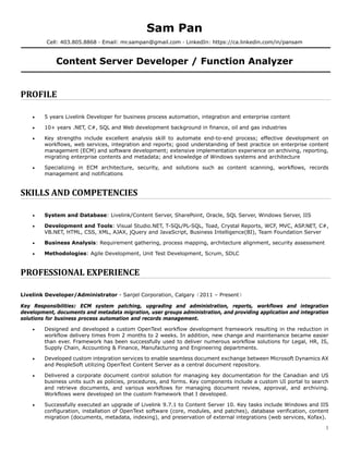 1
Sam Pan
Cell: 403.805.8868 · Email: mr.sampan@gmail.com · LinkedIn: https://ca.linkedin.com/in/pansam
Content Server Developer / Function Analyzer
PROFILE	
 5 years Livelink Developer for business process automation, integration and enterprise content
 10+ years .NET, C#, SQL and Web development background in finance, oil and gas industries
 Key strengths include excellent analysis skill to automate end-to-end process; effective development on
workflows, web services, integration and reports; good understanding of best practice on enterprise content
management (ECM) and software development; extensive implementation experience on archiving, reporting,
migrating enterprise contents and metadata; and knowledge of Windows systems and architecture
 Specializing in ECM architecture, security, and solutions such as content scanning, workflows, records
management and notifications
SKILLS	AND	COMPETENCIES	
 System and Database: Livelink/Content Server, SharePoint, Oracle, SQL Server, Windows Server, IIS
 Development and Tools: Visual Studio.NET, T-SQL/PL-SQL, Toad, Crystal Reports, WCF, MVC, ASP.NET, C#,
VB.NET, HTML, CSS, XML, AJAX, jQuery and JavaScript, Business Intelligence(BI), Team Foundation Server
 Business Analysis: Requirement gathering, process mapping, architecture alignment, security assessment
 Methodologies: Agile Development, Unit Test Development, Scrum, SDLC
PROFESSIONAL	EXPERIENCE	
Livelink Developer/Administrator - Sanjel Corporation, Calgary（2011 – Present）
Key Responsibilities: ECM system patching, upgrading and administration, reports, workflows and integration
development, documents and metadata migration, user groups administration, and providing application and integration
solutions for business process automation and records management.
 Designed and developed a custom OpenText workflow development framework resulting in the reduction in
workflow delivery times from 2 months to 2 weeks. In addition, new change and maintenance became easier
than ever. Framework has been successfully used to deliver numerous workflow solutions for Legal, HR, IS,
Supply Chain, Accounting & Finance, Manufacturing and Engineering departments.
 Developed custom integration services to enable seamless document exchange between Microsoft Dynamics AX
and PeopleSoft utilizing OpenText Content Server as a central document repository.
 Delivered a corporate document control solution for managing key documentation for the Canadian and US
business units such as policies, procedures, and forms. Key components include a custom UI portal to search
and retrieve documents, and various workflows for managing document review, approval, and archiving.
Workflows were developed on the custom framework that I developed.
 Successfully executed an upgrade of Livelink 9.7.1 to Content Server 10. Key tasks include Windows and IIS
configuration, installation of OpenText software (core, modules, and patches), database verification, content
migration (documents, metadata, indexing), and preservation of external integrations (web services, Kofax).
 